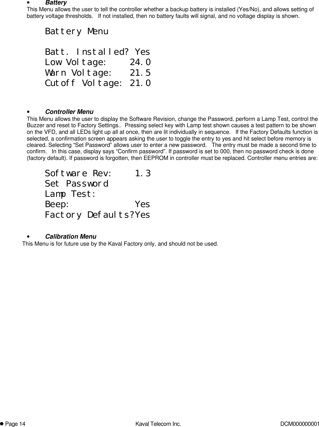 l Page 14 Kaval Telecom Inc. DCM000000001• BatteryThis Menu allows the user to tell the controller whether a backup battery is installed (Yes/No), and allows setting ofbattery voltage thresholds.   If not installed, then no battery faults will signal, and no voltage display is shown.Battery MenuBatt. Installed? YesLow Voltage:    24.0Warn Voltage:   21.5Cutoff Voltage: 21.0• Controller MenuThis Menu allows the user to display the Software Revision, change the Password, perform a Lamp Test, control theBuzzer and reset to Factory Settings..  Pressing select key with Lamp test shown causes a test pattern to be shownon the VFD, and all LEDs light up all at once, then are lit individually in sequence.   If the Factory Defaults function isselected, a confirmation screen appears asking the user to toggle the entry to yes and hit select before memory iscleared. Selecting “Set Password” allows user to enter a new password.   The entry must be made a second time toconfirm.   In this case, display says “Confirm password”. If password is set to 000, then no password check is done(factory default). If password is forgotten, then EEPROM in controller must be replaced. Controller menu entries are:Software Rev:    1.3Set PasswordLamp Test:Beep:            YesFactory Defaults?Yes• Calibration MenuThis Menu is for future use by the Kaval Factory only, and should not be used.