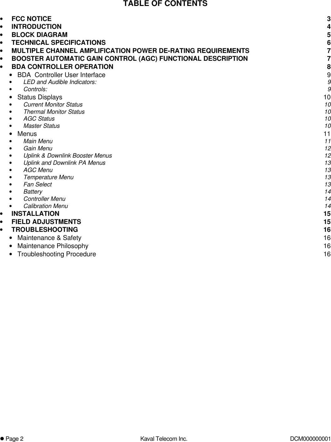 l Page 2Kaval Telecom Inc. DCM000000001TABLE OF CONTENTS•FCC NOTICE 3•INTRODUCTION 4•BLOCK DIAGRAM 5•TECHNICAL SPECIFICATIONS 6•MULTIPLE CHANNEL AMPLIFICATION POWER DE-RATING REQUIREMENTS 7•BOOSTER AUTOMATIC GAIN CONTROL (AGC) FUNCTIONAL DESCRIPTION 7•BDA CONTROLLER OPERATION 8•BDA  Controller User Interface 9•LED and Audible Indicators: 9•Controls: 9•Status Displays 10•Current Monitor Status 10•Thermal Monitor Status 10•AGC Status 10•Master Status 10•Menus 11•Main Menu 11•Gain Menu 12•Uplink &amp; Downlink Booster Menus 12•Uplink and Downlink PA Menus 13•AGC Menu 13•Temperature Menu 13•Fan Select 13•Battery 14•Controller Menu 14•Calibration Menu 14•INSTALLATION 15•FIELD ADJUSTMENTS 15•TROUBLESHOOTING 16•Maintenance &amp; Safety 16•Maintenance Philosophy 16•Troubleshooting Procedure 16