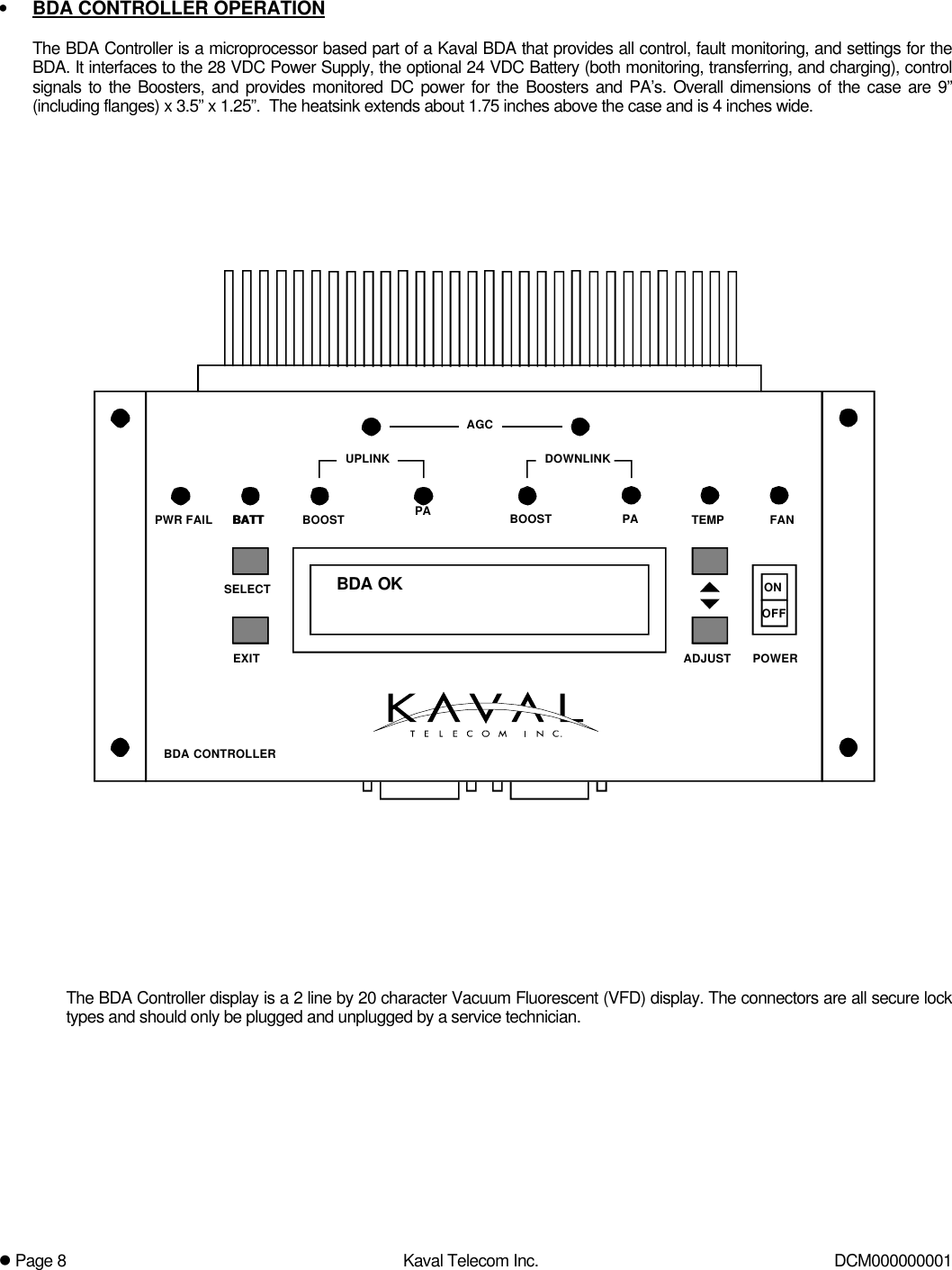 l Page 8Kaval Telecom Inc. DCM000000001• BDA CONTROLLER OPERATIONThe BDA Controller is a microprocessor based part of a Kaval BDA that provides all control, fault monitoring, and settings for theBDA. It interfaces to the 28 VDC Power Supply, the optional 24 VDC Battery (both monitoring, transferring, and charging), controlsignals to the Boosters, and provides monitored DC power for the Boosters and PA’s. Overall dimensions of the case are 9”(including flanges) x 3.5” x 1.25”.  The heatsink extends about 1.75 inches above the case and is 4 inches wide.BDA OKBATT PAAGCBOOST PADOWNLINKUPLINKBDA CONTROLLERPWR FAIL TEMP FANONOFFPOWEREXITSELECTADJUSTBATT BOOSTThe BDA Controller display is a 2 line by 20 character Vacuum Fluorescent (VFD) display. The connectors are all secure locktypes and should only be plugged and unplugged by a service technician.