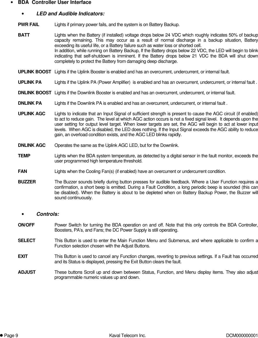 l Page 9Kaval Telecom Inc. DCM000000001• BDA  Controller User Interface• LED and Audible Indicators:PWR FAIL Lights if primary power fails, and the system is on Battery Backup.BATT Lights when the Battery (if installed) voltage drops below 24 VDC which roughly indicates 50% of backupcapacity remaining. This may occur as a result of normal discharge in a backup situation, Batteryexceeding its useful life, or a Battery failure such as water loss or shorted cell.In addition, while running on Battery Backup, If the Battery drops below 22 VDC, the LED will begin to blinkindicating that self-shutdown is imminent. If the Battery drops below 21 VDC the BDA will shut downcompletely to protect the Battery from damaging deep discharge.UPLINK BOOST Lights if the Uplink Booster is enabled and has an overcurrent, undercurrent, or internal fault.UPLINK PA Lights if the Uplink PA (Power Amplifier)  is enabled and has an overcurrent, undercurrent, or internal fault .DNLINK BOOST Lights if the Downlink Booster is enabled and has an overcurrent, undercurrent, or internal fault.DNLINK PA Lights if the Downlink PA is enabled and has an overcurrent, undercurrent, or internal fault .UPLINK AGC Lights to indicate that an Input Signal of sufficient strength is present to cause the AGC circuit (if enabled)to act to reduce gain.  The level at which AGC action occurs is not a fixed signal level.  It depends upon theuser setting for output level target. When lower targets are set, the AGC will begin to act at lower inputlevels.  When AGC is disabled, the LED does nothing. If the Input Signal exceeds the AGC ability to reducegain, an overload condition exists, and the AGC LED blinks rapidly.DNLINK AGC Operates the same as the Uplink AGC LED, but for the Downlink.TEMP Lights when the BDA system temperature, as detected by a digital sensor in the fault monitor, exceeds theuser programmed high temperature threshold.FAN Lights when the Cooling Fan(s) (if enabled) have an overcurrent or undercurrent condition.BUZZER The Buzzer sounds briefly during button presses for audible feedback. Where a User Function requires aconfirmation, a short beep is emitted. During a Fault Condition, a long periodic beep is sounded (this canbe disabled). When the Battery is about to be depleted when on Battery Backup Power, the Buzzer willsound continuously.• Controls:ON/OFF Power Switch for turning the BDA operation on and off. Note that this only controls the BDA Controller,Boosters, PA’s, and Fans; the DC Power Supply is still operating.SELECT This Button is used to enter the Main Function Menu and Submenus, and where applicable to confirm aFunction selection chosen with the Adjust Buttons.EXIT This Button is used to cancel any Function changes, reverting to previous settings. If a Fault has occurredand its Status is displayed, pressing the Exit Button clears the fault.ADJUST These buttons Scroll up and down between Status, Function, and Menu display items. They also adjustprogrammable numeric values up and down.