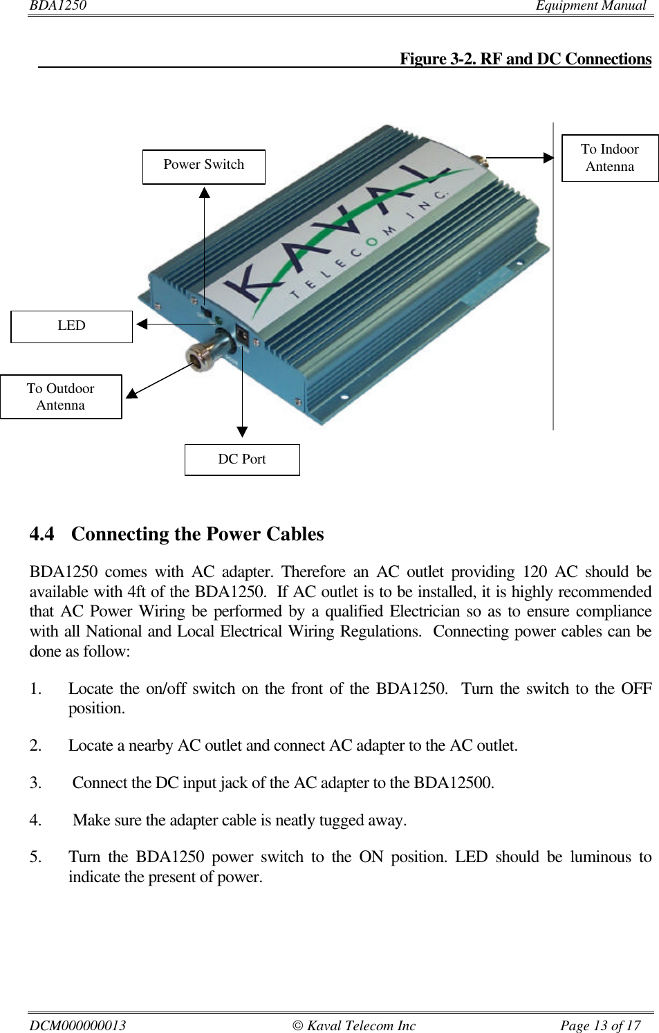 BDA1250                         Equipment ManualDCM000000013                                               Kaval Telecom Inc                                        Page 13 of 17                                                                                           Figure 3-2. RF and DC Connections4.4 Connecting the Power CablesBDA1250 comes with AC adapter. Therefore an AC outlet providing 120 AC should beavailable with 4ft of the BDA1250.  If AC outlet is to be installed, it is highly recommendedthat AC Power Wiring be performed by a qualified Electrician so as to ensure compliancewith all National and Local Electrical Wiring Regulations.  Connecting power cables can bedone as follow:1. Locate the on/off switch on the front of the BDA1250.  Turn the switch to the OFFposition.2. Locate a nearby AC outlet and connect AC adapter to the AC outlet.3.  Connect the DC input jack of the AC adapter to the BDA12500.4.  Make sure the adapter cable is neatly tugged away.5. Turn the BDA1250 power switch to the ON position. LED should be luminous toindicate the present of power.To OutdoorAntennaPower SwitchLEDDC PortTo IndoorAntenna