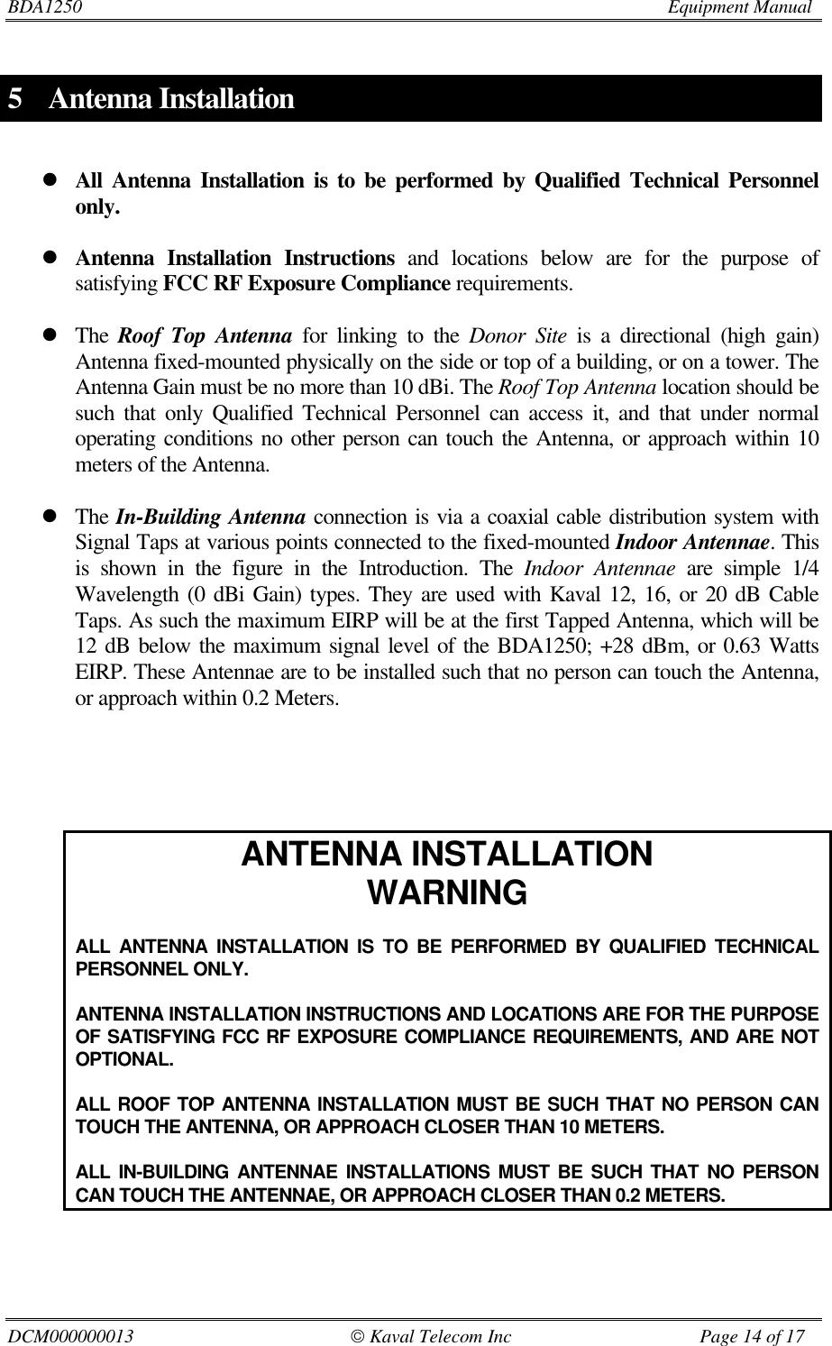 BDA1250                         Equipment ManualDCM000000013                                               Kaval Telecom Inc                                        Page 14 of 175 Antenna InstallationlAll Antenna Installation is to be performed by Qualified Technical Personnelonly.lAntenna Installation Instructions and locations below are for the purpose ofsatisfying FCC RF Exposure Compliance requirements.lThe Roof Top Antenna for linking to the Donor Site is a directional (high gain)Antenna fixed-mounted physically on the side or top of a building, or on a tower. TheAntenna Gain must be no more than 10 dBi. The Roof Top Antenna location should besuch that only Qualified Technical Personnel can access it, and that under normaloperating conditions no other person can touch the Antenna, or approach within 10meters of the Antenna.lThe In-Building Antenna connection is via a coaxial cable distribution system withSignal Taps at various points connected to the fixed-mounted Indoor Antennae. Thisis shown in the figure in the Introduction. The Indoor Antennae are simple 1/4Wavelength (0 dBi Gain) types. They are used with Kaval 12, 16, or 20 dB CableTaps. As such the maximum EIRP will be at the first Tapped Antenna, which will be12 dB below the maximum signal level of the BDA1250; +28 dBm, or 0.63 WattsEIRP. These Antennae are to be installed such that no person can touch the Antenna,or approach within 0.2 Meters.ANTENNA INSTALLATIONWARNINGALL ANTENNA INSTALLATION IS TO BE PERFORMED BY QUALIFIED TECHNICALPERSONNEL ONLY.ANTENNA INSTALLATION INSTRUCTIONS AND LOCATIONS ARE FOR THE PURPOSEOF SATISFYING FCC RF EXPOSURE COMPLIANCE REQUIREMENTS, AND ARE NOTOPTIONAL.ALL ROOF TOP ANTENNA INSTALLATION MUST BE SUCH THAT NO PERSON CANTOUCH THE ANTENNA, OR APPROACH CLOSER THAN 10 METERS.ALL IN-BUILDING ANTENNAE INSTALLATIONS MUST BE SUCH THAT NO PERSONCAN TOUCH THE ANTENNAE, OR APPROACH CLOSER THAN 0.2 METERS.