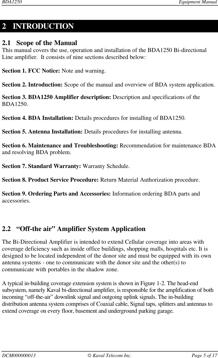 BDA1250  Equipment ManualDCM000000013  Kaval Telecom Inc. Page 5 of 172 INTRODUCTION2.1 Scope of the ManualThis manual covers the use, operation and installation of the BDA1250 Bi-directionalLine amplifier.  It consists of nine sections described below:Section 1. FCC Notice: Note and warning.Section 2. Introduction: Scope of the manual and overview of BDA system application.Section 3. BDA1250 Amplifier description: Description and specifications of theBDA1250.Section 4. BDA Installation: Details procedures for installing of BDA1250.Section 5. Antenna Installation: Details procedures for installing antenna.Section 6. Maintenance and Troubleshooting: Recommendation for maintenance BDAand resolving BDA problem.Section 7. Standard Warranty: Warranty Schedule.Section 8. Product Service Procedure: Return Material Authorization procedure.Section 9. Ordering Parts and Accessories: Information ordering BDA parts andaccessories.2.2 “Off-the air” Amplifier System ApplicationThe Bi-Directional Amplifier is intended to extend Cellular coverage into areas withcoverage deficiency such as inside office buildings, shopping malls, hospitals etc. It isdesigned to be located independent of the donor site and must be equipped with its ownantenna systems - one to communicate with the donor site and the other(s) tocommunicate with portables in the shadow zone.A typical in-building coverage extension system is shown in Figure 1-2. The head-endsubsystem, namely Kaval bi-directional amplifier, is responsible for the amplification of bothincoming “off-the-air” downlink signal and outgoing uplink signals. The in-buildingdistribution antenna system comprises of Coaxial cable, Signal taps, splitters and antennas toextend coverage on every floor, basement and underground parking garage.