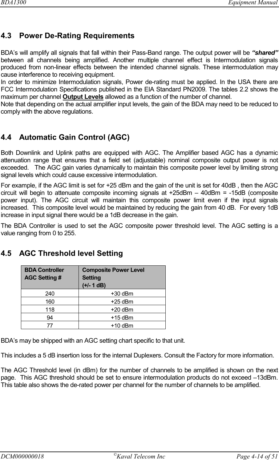 BDA1300              Equipment Manual DCM000000018  ©Kaval Telecom Inc  Page 4-14 of 51  4.3  Power De-Rating Requirements  BDA’s will amplify all signals that fall within their Pass-Band range. The output power will be “shared” between all channels being amplified. Another multiple channel effect is Intermodulation signals produced from non-linear effects between the intended channel signals. These intermodulation may cause interference to receiving equipment. In order to minimize Intermodulation signals, Power de-rating must be applied. In the USA there are FCC Intermodulation Specifications published in the EIA Standard PN2009. The tables 2.2 shows the maximum per channel Output Levels allowed as a function of the number of channel. Note that depending on the actual amplifier input levels, the gain of the BDA may need to be reduced to comply with the above regulations.   4.4  Automatic Gain Control (AGC)  Both Downlink and Uplink paths are equipped with AGC. The Amplifier based AGC has a dynamic attenuation range that ensures that a field set (adjustable) nominal composite output power is not exceeded.   The AGC gain varies dynamically to maintain this composite power level by limiting strong signal levels which could cause excessive intermodulation.  For example, if the AGC limit is set for +25 dBm and the gain of the unit is set for 40dB , then the AGC circuit will begin to attenuate composite incoming signals at +25dBm – 40dBm = -15dB (composite power input). The AGC circuit will maintain this composite power limit even if the input signals increased.  This composite level would be maintained by reducing the gain from 40 dB.  For every 1dB increase in input signal there would be a 1dB decrease in the gain.   The BDA Controller is used to set the AGC composite power threshold level. The AGC setting is a value ranging from 0 to 255.  4.5  AGC Threshold level Setting    BDA’s may be shipped with an AGC setting chart specific to that unit.  This includes a 5 dB insertion loss for the internal Duplexers. Consult the Factory for more information.  The AGC Threshold level (in dBm) for the number of channels to be amplified is shown on the next page.  This AGC threshold should be set to ensure intermodulation products do not exceed –13dBm.  This table also shows the de-rated power per channel for the number of channels to be amplified. BDA Controller AGC Setting # Composite Power Level Setting (+/- 1 dB) 240 +30 dBm 160 +25 dBm 118 +20 dBm 94 +15 dBm 77 +10 dBm 