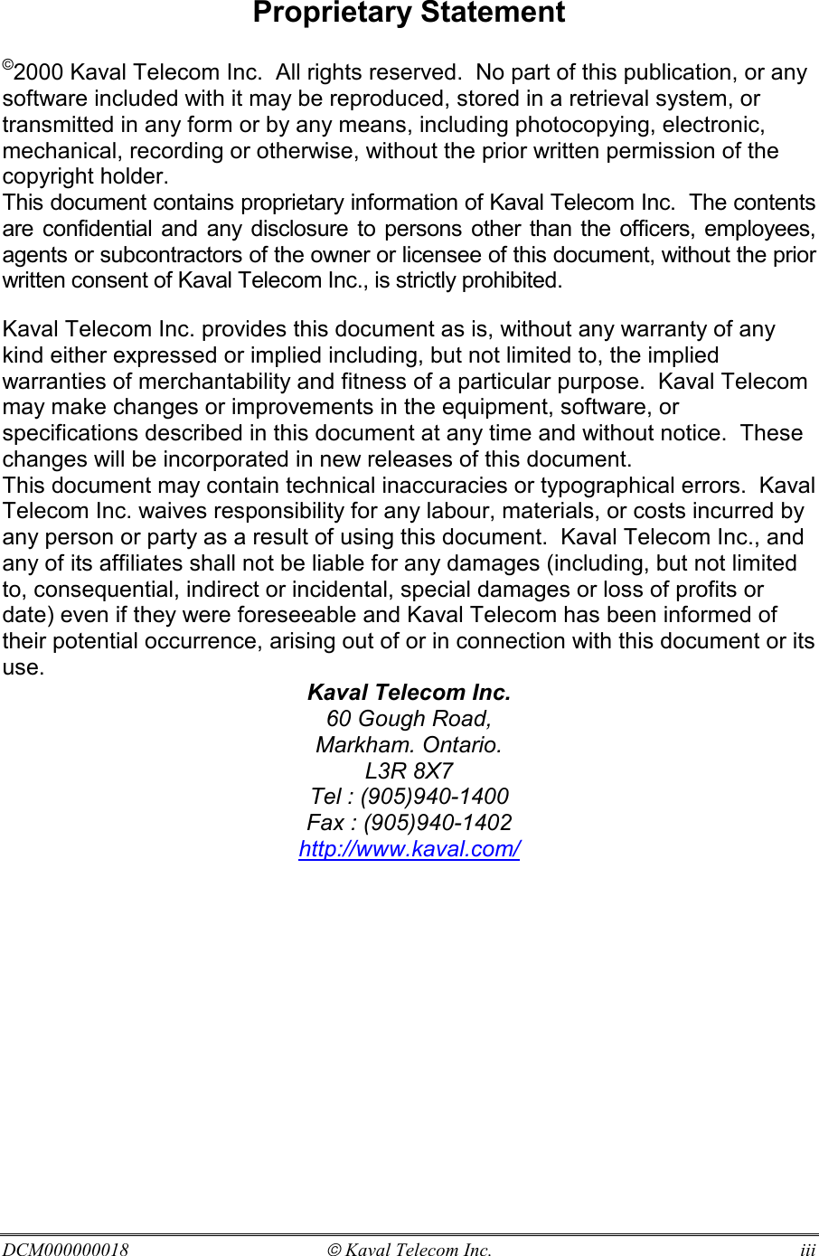 DCM000000018  Kaval Telecom Inc.  iii  Proprietary Statement  ©2000 Kaval Telecom Inc.  All rights reserved.  No part of this publication, or any software included with it may be reproduced, stored in a retrieval system, or transmitted in any form or by any means, including photocopying, electronic, mechanical, recording or otherwise, without the prior written permission of the copyright holder. This document contains proprietary information of Kaval Telecom Inc.  The contents are confidential and any disclosure to persons other than the officers, employees, agents or subcontractors of the owner or licensee of this document, without the prior written consent of Kaval Telecom Inc., is strictly prohibited. Kaval Telecom Inc. provides this document as is, without any warranty of any kind either expressed or implied including, but not limited to, the implied warranties of merchantability and fitness of a particular purpose.  Kaval Telecom may make changes or improvements in the equipment, software, or specifications described in this document at any time and without notice.  These changes will be incorporated in new releases of this document. This document may contain technical inaccuracies or typographical errors.  Kaval Telecom Inc. waives responsibility for any labour, materials, or costs incurred by any person or party as a result of using this document.  Kaval Telecom Inc., and any of its affiliates shall not be liable for any damages (including, but not limited to, consequential, indirect or incidental, special damages or loss of profits or date) even if they were foreseeable and Kaval Telecom has been informed of their potential occurrence, arising out of or in connection with this document or its use. Kaval Telecom Inc. 60 Gough Road, Markham. Ontario. L3R 8X7 Tel : (905)940-1400 Fax : (905)940-1402 http://www.kaval.com/  