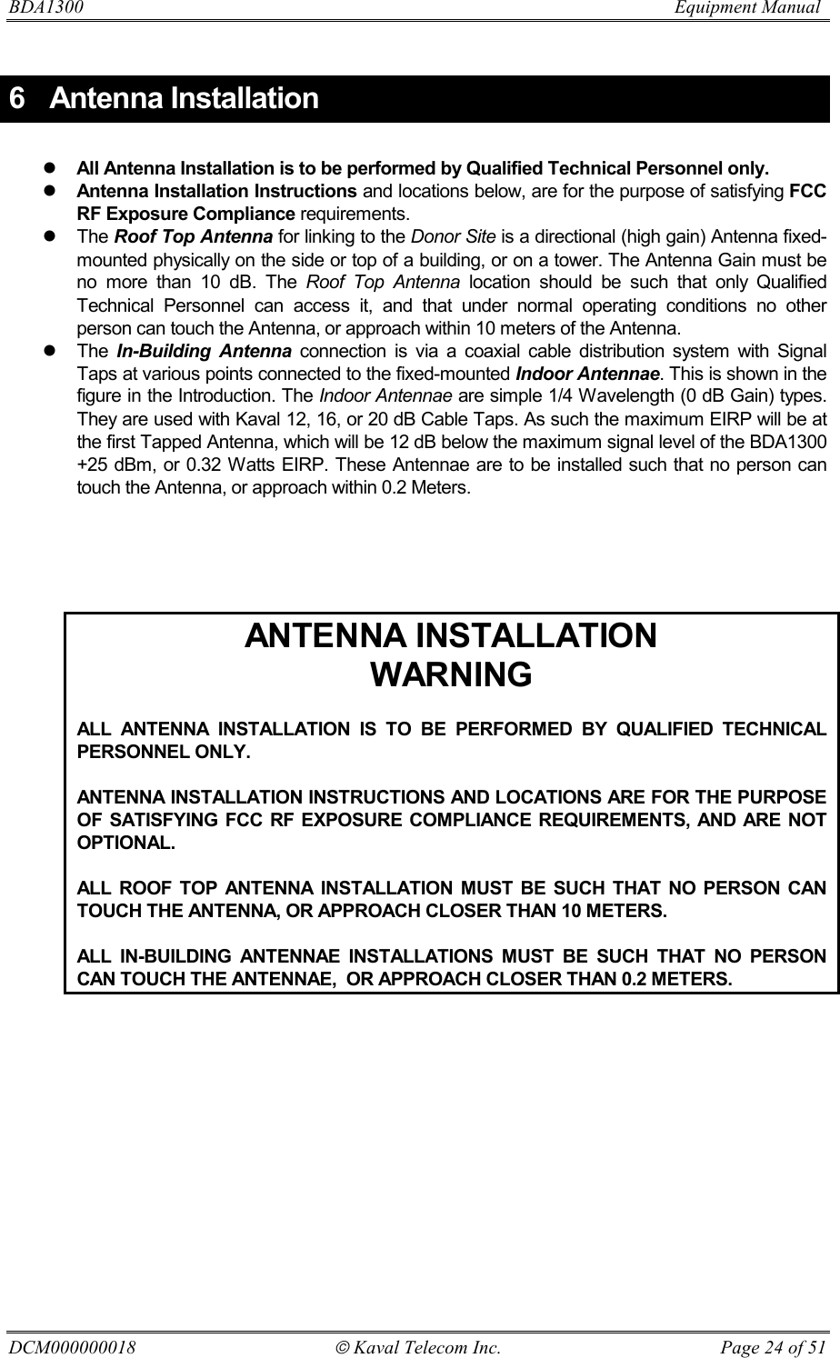 BDA1300                          Equipment Manual DCM000000018  Kaval Telecom Inc.  Page 24 of 51 6 Antenna Installation  ! All Antenna Installation is to be performed by Qualified Technical Personnel only. ! Antenna Installation Instructions and locations below, are for the purpose of satisfying FCC RF Exposure Compliance requirements. ! The Roof Top Antenna for linking to the Donor Site is a directional (high gain) Antenna fixed-mounted physically on the side or top of a building, or on a tower. The Antenna Gain must be no more than 10 dB. The Roof Top Antenna location should be such that only Qualified Technical Personnel can access it, and that under normal operating conditions no other person can touch the Antenna, or approach within 10 meters of the Antenna. ! The In-Building Antenna connection is via a coaxial cable distribution system with Signal Taps at various points connected to the fixed-mounted Indoor Antennae. This is shown in the figure in the Introduction. The Indoor Antennae are simple 1/4 Wavelength (0 dB Gain) types. They are used with Kaval 12, 16, or 20 dB Cable Taps. As such the maximum EIRP will be at the first Tapped Antenna, which will be 12 dB below the maximum signal level of the BDA1300 +25 dBm, or 0.32 Watts EIRP. These Antennae are to be installed such that no person can touch the Antenna, or approach within 0.2 Meters.      ANTENNA INSTALLATION WARNING  ALL ANTENNA INSTALLATION IS TO BE PERFORMED BY QUALIFIED TECHNICAL PERSONNEL ONLY.  ANTENNA INSTALLATION INSTRUCTIONS AND LOCATIONS ARE FOR THE PURPOSE OF SATISFYING FCC RF EXPOSURE COMPLIANCE REQUIREMENTS, AND ARE NOT OPTIONAL.  ALL ROOF TOP ANTENNA INSTALLATION MUST BE SUCH THAT NO PERSON CAN TOUCH THE ANTENNA, OR APPROACH CLOSER THAN 10 METERS.  ALL IN-BUILDING ANTENNAE INSTALLATIONS MUST BE SUCH THAT NO PERSON CAN TOUCH THE ANTENNAE,  OR APPROACH CLOSER THAN 0.2 METERS.   