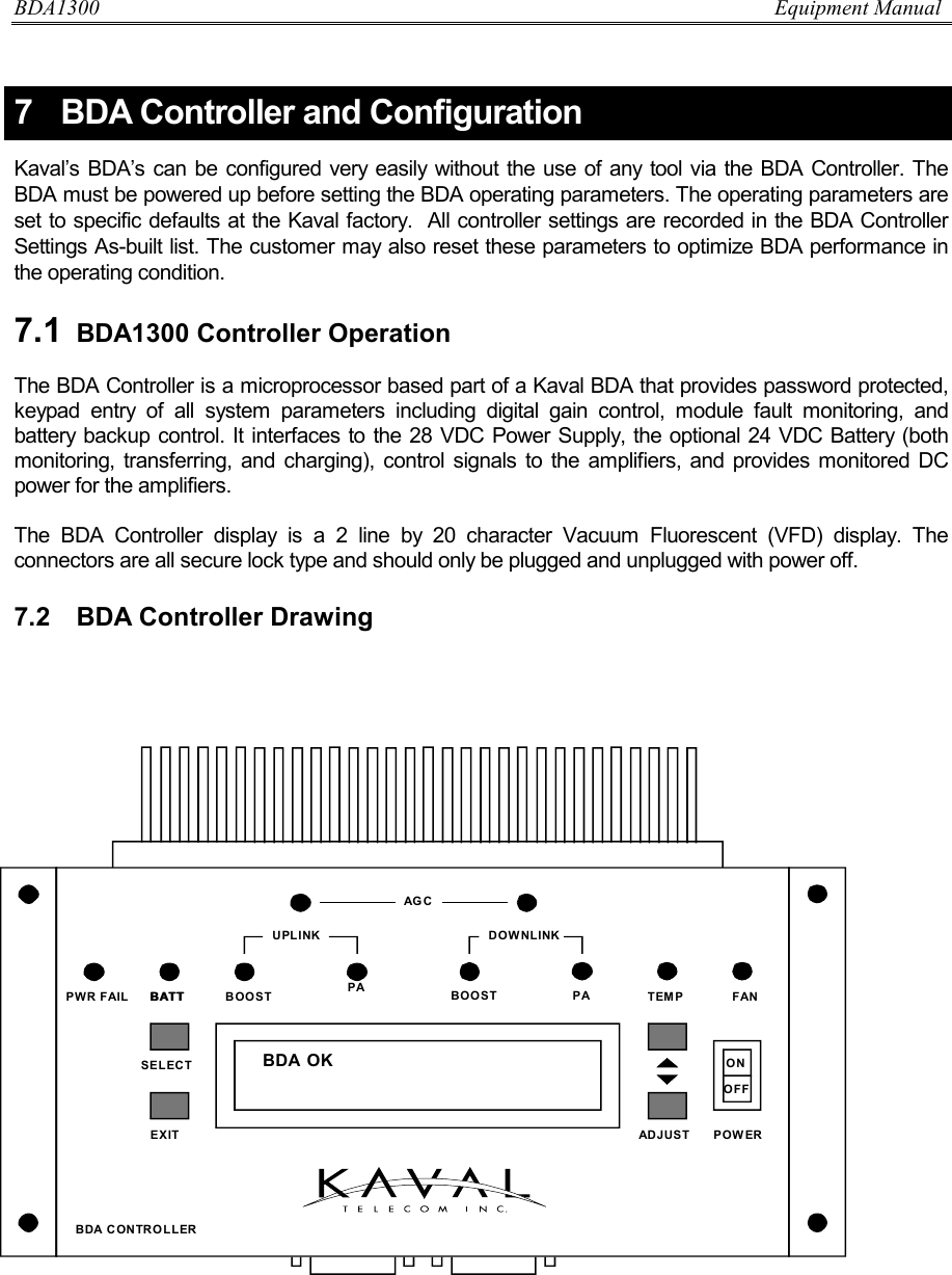 BDA1300                          Equipment Manual DCM000000018  Kaval Telecom Inc.  Page 25 of 51 7  BDA Controller and Configuration Kaval’s BDA’s can be configured very easily without the use of any tool via the BDA Controller. The BDA must be powered up before setting the BDA operating parameters. The operating parameters are set to specific defaults at the Kaval factory.  All controller settings are recorded in the BDA Controller Settings As-built list. The customer may also reset these parameters to optimize BDA performance in the operating condition.    7.1  BDA1300 Controller Operation  The BDA Controller is a microprocessor based part of a Kaval BDA that provides password protected, keypad entry of all system parameters including digital gain control, module fault monitoring, and battery backup control. It interfaces to the 28 VDC Power Supply, the optional 24 VDC Battery (both monitoring, transferring, and charging), control signals to the amplifiers, and provides monitored DC power for the amplifiers.   The BDA Controller display is a 2 line by 20 character Vacuum Fluorescent (VFD) display. The connectors are all secure lock type and should only be plugged and unplugged with power off.  7.2  BDA Controller Drawing          BDA OKBATT PAAGCBOOST PADOWNLINKUPLINKBDA CONTROLLERPWR FAIL TEMP FANONOFFPOWEREXITSELECTADJUSTBATT BOOST 