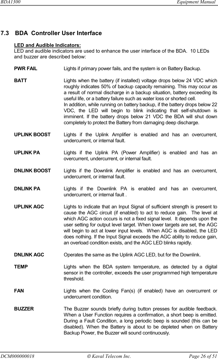 BDA1300                          Equipment Manual DCM000000018  Kaval Telecom Inc.  Page 26 of 51  7.3  BDA  Controller User Interface  LED and Audible Indicators: LED and audible indicators are used to enhance the user interface of the BDA.  10 LEDs and buzzer are described below:  PWR FAIL  Lights if primary power fails, and the system is on Battery Backup.  BATT  Lights when the battery (if installed) voltage drops below 24 VDC which roughly indicates 50% of backup capacity remaining. This may occur as a result of normal discharge in a backup situation, battery exceeding its useful life, or a battery failure such as water loss or shorted cell.   In addition, while running on battery backup, if the battery drops below 22 VDC, the LED will begin to blink indicating that self-shutdown is imminent. If the battery drops below 21 VDC the BDA will shut down completely to protect the Battery from damaging deep discharge.  UPLINK BOOST  Lights if the Uplink Amplifier is enabled and has an overcurrent, undercurrent, or internal fault.  UPLINK PA  Lights if the Uplink PA (Power Amplifier) is enabled and has an overcurrent, undercurrent, or internal fault.  DNLINK BOOST  Lights if the Downlink Amplifier is enabled and has an overcurrent, undercurrent, or internal fault.  DNLINK PA  Lights if the Downlink PA is enabled and has an overcurrent, undercurrent, or internal fault .  UPLINK AGC  Lights to indicate that an Input Signal of sufficient strength is present to cause the AGC circuit (if enabled) to act to reduce gain.  The level at which AGC action occurs is not a fixed signal level.  It depends upon the user setting for output level target. When lower targets are set, the AGC will begin to act at lower input levels.  When AGC is disabled, the LED does nothing. If the Input Signal exceeds the AGC ability to reduce gain, an overload condition exists, and the AGC LED blinks rapidly.  DNLINK AGC  Operates the same as the Uplink AGC LED, but for the Downlink.  TEMP  Lights when the BDA system temperature, as detected by a digital sensor in the controller, exceeds the user programmed high temperature threshold.  FAN  Lights when the Cooling Fan(s) (if enabled) have an overcurrent or undercurrent condition.  BUZZER  The Buzzer sounds briefly during button presses for audible feedback. When a User Function requires a confirmation, a short beep is emitted. During a Fault Condition, a long periodic beep is sounded (this can be disabled). When the Battery is about to be depleted when on Battery Backup Power, the Buzzer will sound continuously. 