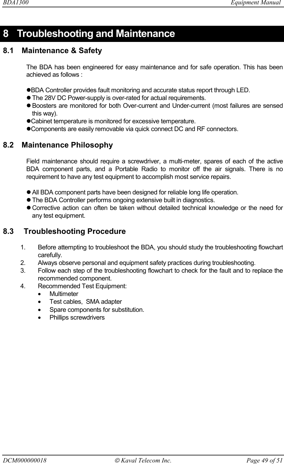 BDA1300                          Equipment Manual DCM000000018  Kaval Telecom Inc.  Page 49 of 51 8  Troubleshooting and Maintenance 8.1  Maintenance &amp; Safety  The BDA has been engineered for easy maintenance and for safe operation. This has been achieved as follows :  !BDA Controller provides fault monitoring and accurate status report through LED.  ! The 28V DC Power-supply is over-rated for actual requirements. ! Boosters are monitored for both Over-current and Under-current (most failures are sensed this way). !Cabinet temperature is monitored for excessive temperature. !Components are easily removable via quick connect DC and RF connectors.  8.2 Maintenance Philosophy  Field maintenance should require a screwdriver, a multi-meter, spares of each of the active BDA component parts, and a Portable Radio to monitor off the air signals. There is no requirement to have any test equipment to accomplish most service repairs.  ! All BDA component parts have been designed for reliable long life operation. ! The BDA Controller performs ongoing extensive built in diagnostics. ! Corrective action can often be taken without detailed technical knowledge or the need for any test equipment.  8.3   Troubleshooting Procedure  1.  Before attempting to troubleshoot the BDA, you should study the troubleshooting flowchart carefully.   2.  Always observe personal and equipment safety practices during troubleshooting. 3.  Follow each step of the troubleshooting flowchart to check for the fault and to replace the recommended component. 4.  Recommended Test Equipment: •  Multimeter  •  Test cables,  SMA adapter •  Spare components for substitution. •  Phillips screwdrivers 