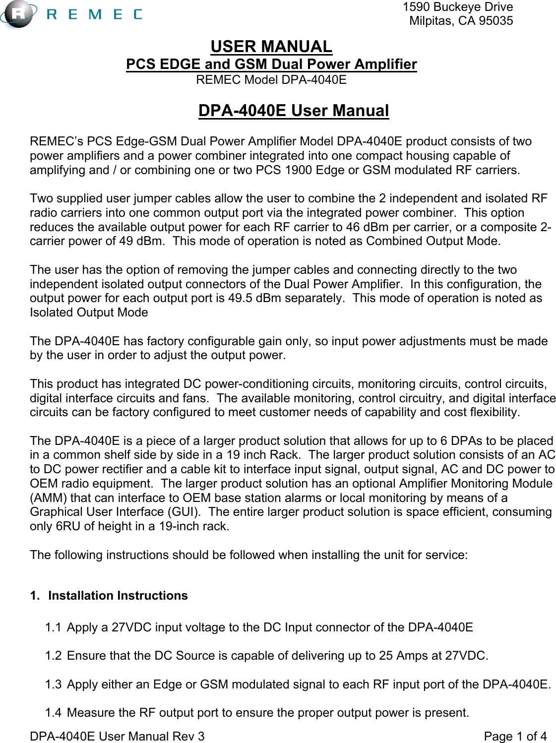   1590 Buckeye DriveMilpitas, CA 95035USER MANUAL PCS EDGE and GSM Dual Power Amplifier REMEC Model DPA-4040E  DPA-4040E User Manual Rev 3                                                                                 Page 1 of 4 DPA-4040E User Manual  REMEC’s PCS Edge-GSM Dual Power Amplifier Model DPA-4040E product consists of two power amplifiers and a power combiner integrated into one compact housing capable of amplifying and / or combining one or two PCS 1900 Edge or GSM modulated RF carriers.  Two supplied user jumper cables allow the user to combine the 2 independent and isolated RF radio carriers into one common output port via the integrated power combiner.  This option reduces the available output power for each RF carrier to 46 dBm per carrier, or a composite 2- carrier power of 49 dBm.  This mode of operation is noted as Combined Output Mode.  The user has the option of removing the jumper cables and connecting directly to the two independent isolated output connectors of the Dual Power Amplifier.  In this configuration, the output power for each output port is 49.5 dBm separately.  This mode of operation is noted as Isolated Output Mode  The DPA-4040E has factory configurable gain only, so input power adjustments must be made by the user in order to adjust the output power.  This product has integrated DC power-conditioning circuits, monitoring circuits, control circuits, digital interface circuits and fans.  The available monitoring, control circuitry, and digital interface circuits can be factory configured to meet customer needs of capability and cost flexibility.  The DPA-4040E is a piece of a larger product solution that allows for up to 6 DPAs to be placed in a common shelf side by side in a 19 inch Rack.  The larger product solution consists of an AC to DC power rectifier and a cable kit to interface input signal, output signal, AC and DC power to OEM radio equipment.  The larger product solution has an optional Amplifier Monitoring Module (AMM) that can interface to OEM base station alarms or local monitoring by means of a Graphical User Interface (GUI).  The entire larger product solution is space efficient, consuming only 6RU of height in a 19-inch rack.  The following instructions should be followed when installing the unit for service:  1. Installation Instructions  1.1  Apply a 27VDC input voltage to the DC Input connector of the DPA-4040E  1.2  Ensure that the DC Source is capable of delivering up to 25 Amps at 27VDC.  1.3  Apply either an Edge or GSM modulated signal to each RF input port of the DPA-4040E.  1.4  Measure the RF output port to ensure the proper output power is present. 
