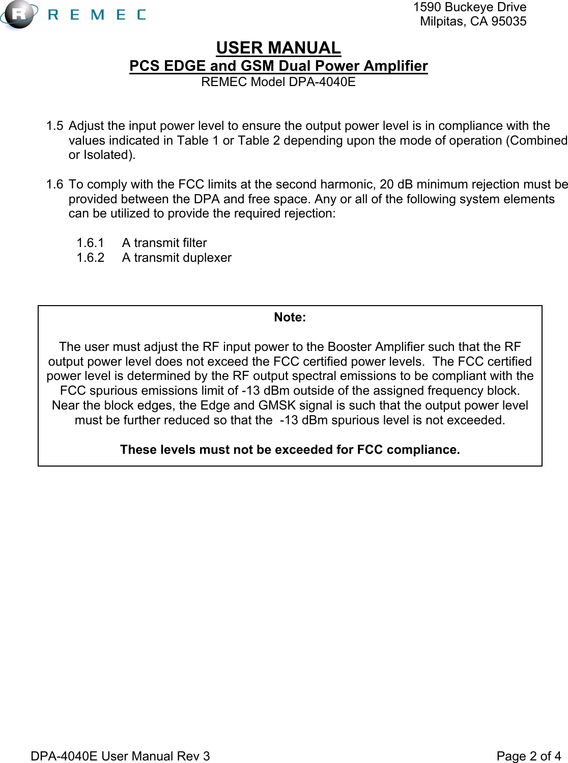   1590 Buckeye DriveMilpitas, CA 95035USER MANUAL PCS EDGE and GSM Dual Power Amplifier REMEC Model DPA-4040E  DPA-4040E User Manual Rev 3                                                                                 Page 2 of 4  1.5  Adjust the input power level to ensure the output power level is in compliance with the values indicated in Table 1 or Table 2 depending upon the mode of operation (Combined or Isolated).  1.6  To comply with the FCC limits at the second harmonic, 20 dB minimum rejection must be provided between the DPA and free space. Any or all of the following system elements can be utilized to provide the required rejection:  1.6.1 A transmit filter 1.6.2 A transmit duplexer          Note:  The user must adjust the RF input power to the Booster Amplifier such that the RF output power level does not exceed the FCC certified power levels.  The FCC certified power level is determined by the RF output spectral emissions to be compliant with the FCC spurious emissions limit of -13 dBm outside of the assigned frequency block.  Near the block edges, the Edge and GMSK signal is such that the output power level must be further reduced so that the  -13 dBm spurious level is not exceeded.  These levels must not be exceeded for FCC compliance. 