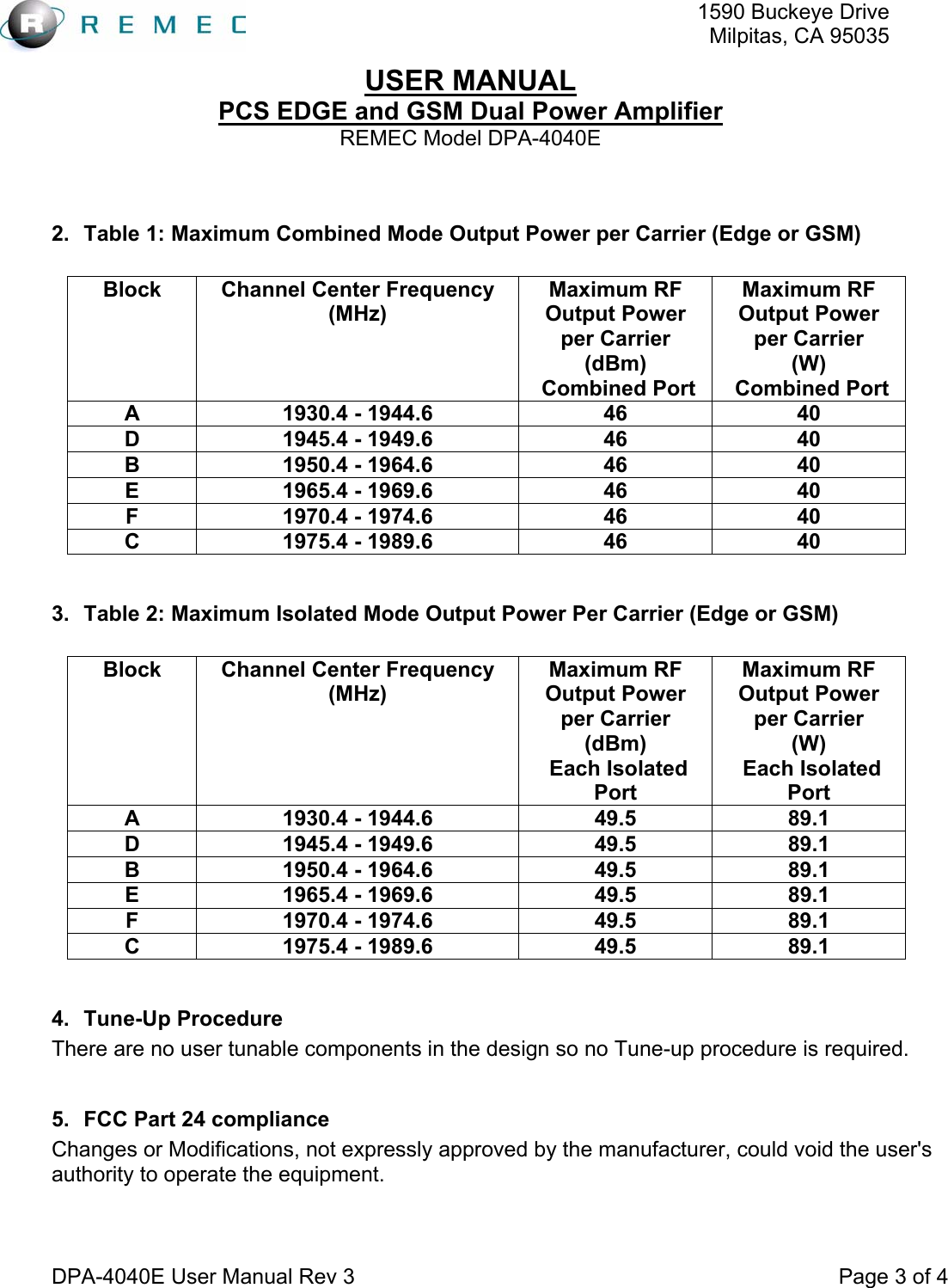   1590 Buckeye DriveMilpitas, CA 95035USER MANUAL PCS EDGE and GSM Dual Power Amplifier REMEC Model DPA-4040E  DPA-4040E User Manual Rev 3                                                                                 Page 3 of 4  2.  Table 1: Maximum Combined Mode Output Power per Carrier (Edge or GSM)  Block  Channel Center Frequency (MHz)  Maximum RF Output Power per Carrier (dBm)  Combined Port Maximum RF Output Power per Carrier (W)  Combined Port A  1930.4 - 1944.6  46  40 D  1945.4 - 1949.6  46  40 B  1950.4 - 1964.6  46  40 E  1965.4 - 1969.6  46  40 F  1970.4 - 1974.6  46  40 C  1975.4 - 1989.6  46  40  3.  Table 2: Maximum Isolated Mode Output Power Per Carrier (Edge or GSM)  Block  Channel Center Frequency (MHz)  Maximum RF Output Power per Carrier (dBm)  Each Isolated Port Maximum RF Output Power per Carrier (W)  Each Isolated Port A  1930.4 - 1944.6  49.5  89.1 D  1945.4 - 1949.6  49.5  89.1 B  1950.4 - 1964.6  49.5  89.1 E  1965.4 - 1969.6  49.5  89.1 F  1970.4 - 1974.6  49.5  89.1 C  1975.4 - 1989.6  49.5  89.1  4. Tune-Up Procedure There are no user tunable components in the design so no Tune-up procedure is required.  5.  FCC Part 24 compliance Changes or Modifications, not expressly approved by the manufacturer, could void the user&apos;s authority to operate the equipment.  