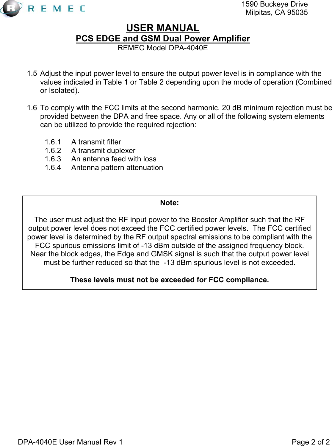   1590 Buckeye DriveMilpitas, CA 95035USER MANUAL PCS EDGE and GSM Dual Power Amplifier REMEC Model DPA-4040E  DPA-4040E User Manual Rev 1                                                                                 Page 2 of 2  1.5  Adjust the input power level to ensure the output power level is in compliance with the values indicated in Table 1 or Table 2 depending upon the mode of operation (Combined or Isolated).  1.6  To comply with the FCC limits at the second harmonic, 20 dB minimum rejection must be provided between the DPA and free space. Any or all of the following system elements can be utilized to provide the required rejection:  1.6.1  A transmit filter 1.6.2  A transmit duplexer 1.6.3  An antenna feed with loss 1.6.4  Antenna pattern attenuation           Note:  The user must adjust the RF input power to the Booster Amplifier such that the RF output power level does not exceed the FCC certified power levels.  The FCC certified power level is determined by the RF output spectral emissions to be compliant with the FCC spurious emissions limit of -13 dBm outside of the assigned frequency block.  Near the block edges, the Edge and GMSK signal is such that the output power level must be further reduced so that the  -13 dBm spurious level is not exceeded.  These levels must not be exceeded for FCC compliance. 