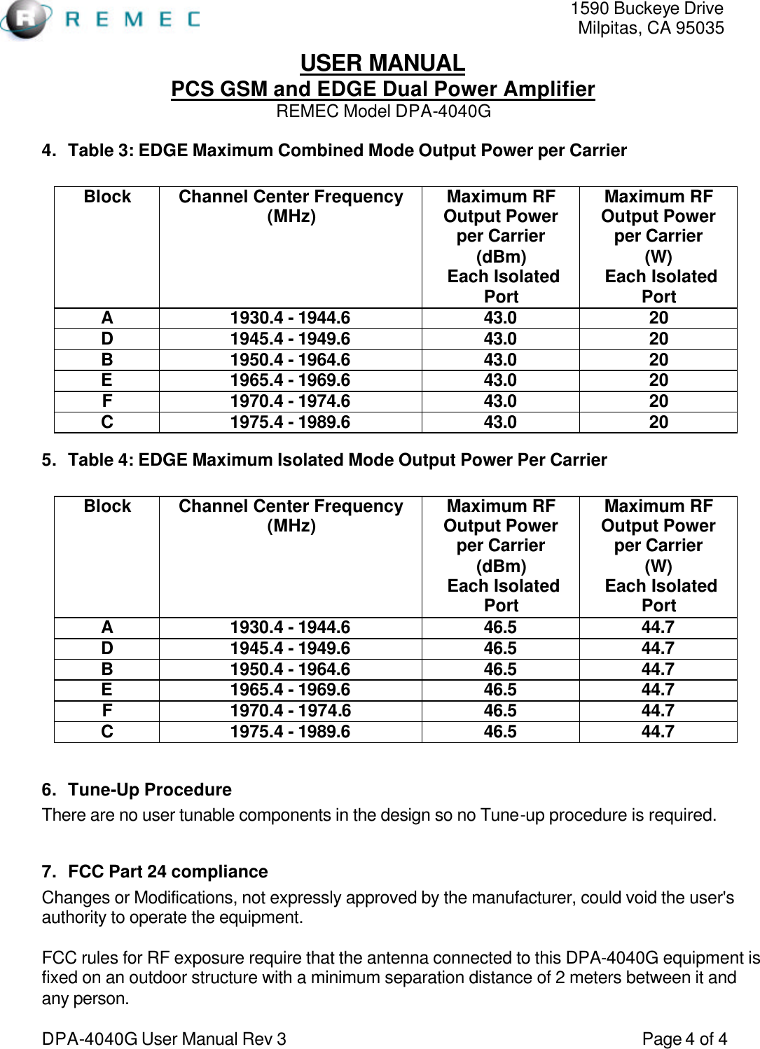   1590 Buckeye Drive Milpitas, CA 95035 USER MANUAL PCS GSM and EDGE Dual Power Amplifier REMEC Model DPA-4040G  DPA-4040G User Manual Rev 3                                                                                 Page 4 of 4 4. Table 3: EDGE Maximum Combined Mode Output Power per Carrier  Block Channel Center Frequency (MHz)  Maximum RF Output Power per Carrier (dBm)  Each Isolated Port Maximum RF Output Power per Carrier (W)  Each Isolated Port A 1930.4 - 1944.6 43.0 20 D 1945.4 - 1949.6 43.0 20 B 1950.4 - 1964.6 43.0 20 E 1965.4 - 1969.6 43.0 20 F 1970.4 - 1974.6 43.0 20 C 1975.4 - 1989.6 43.0 20 5. Table 4: EDGE Maximum Isolated Mode Output Power Per Carrier  Block Channel Center Frequency (MHz)  Maximum RF Output Power per Carrier (dBm)  Each Isolated Port Maximum RF Output Power per Carrier (W)  Each Isolated Port A 1930.4 - 1944.6 46.5 44.7 D 1945.4 - 1949.6 46.5 44.7 B 1950.4 - 1964.6 46.5 44.7 E 1965.4 - 1969.6 46.5 44.7 F 1970.4 - 1974.6 46.5 44.7 C 1975.4 - 1989.6 46.5 44.7  6. Tune-Up Procedure There are no user tunable components in the design so no Tune-up procedure is required.  7. FCC Part 24 compliance Changes or Modifications, not expressly approved by the manufacturer, could void the user&apos;s authority to operate the equipment.  FCC rules for RF exposure require that the antenna connected to this DPA-4040G equipment is fixed on an outdoor structure with a minimum separation distance of 2 meters between it and any person. 