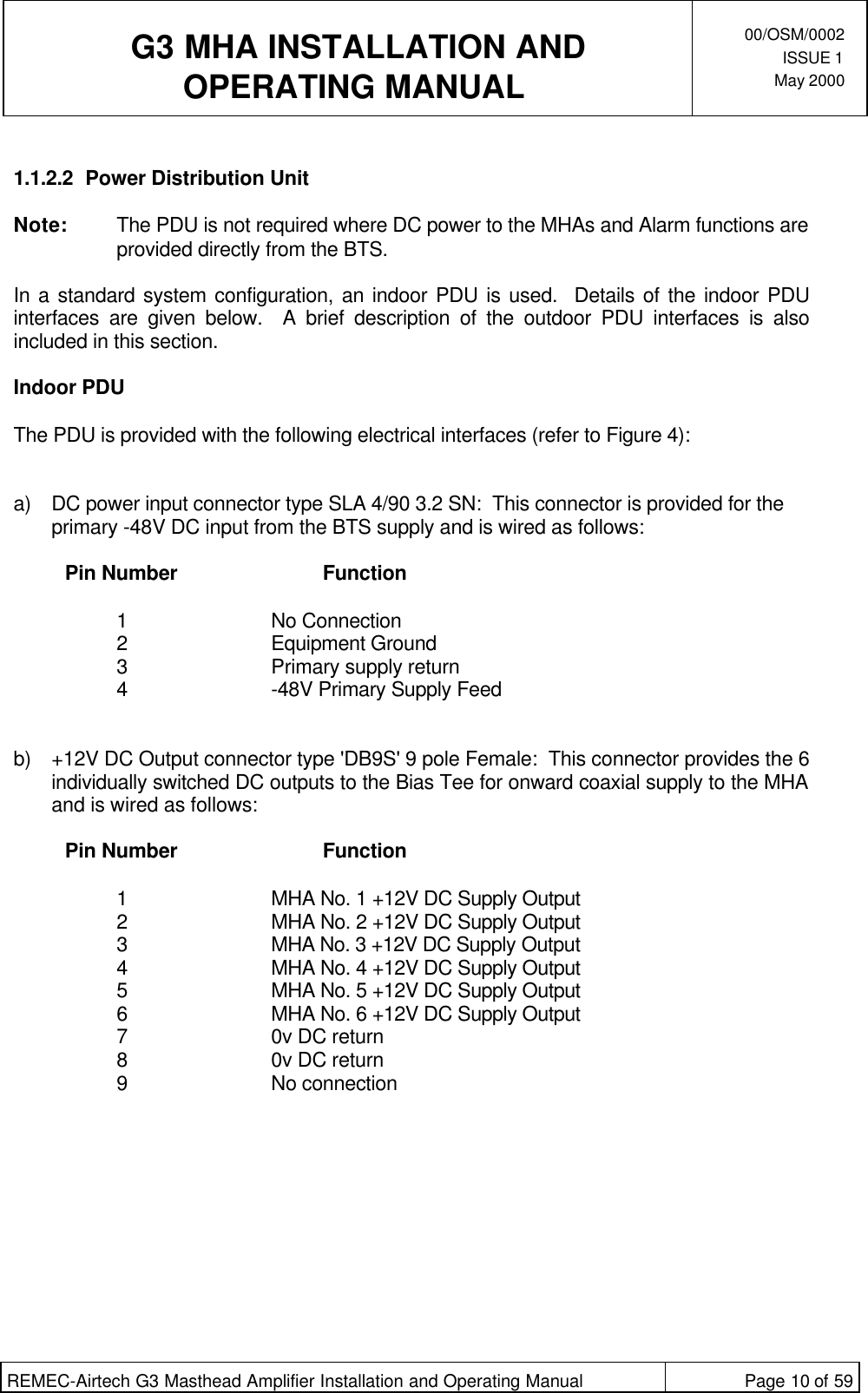  G3 MHA INSTALLATION ANDOPERATING MANUAL00/OSM/0002ISSUE 1May 2000REMEC-Airtech G3 Masthead Amplifier Installation and Operating Manual Page 10 of 591.1.2.2 Power Distribution UnitNote: The PDU is not required where DC power to the MHAs and Alarm functions areprovided directly from the BTS.In a standard system configuration, an indoor PDU is used.  Details of the indoor PDUinterfaces are given below.  A brief description of the outdoor PDU interfaces is alsoincluded in this section.Indoor PDUThe PDU is provided with the following electrical interfaces (refer to Figure 4):a) DC power input connector type SLA 4/90 3.2 SN:  This connector is provided for theprimary -48V DC input from the BTS supply and is wired as follows:  Pin Number Function  1No Connection 2Equipment Ground 3Primary supply return 4-48V Primary Supply Feed  b) +12V DC Output connector type &apos;DB9S&apos; 9 pole Female:  This connector provides the 6individually switched DC outputs to the Bias Tee for onward coaxial supply to the MHAand is wired as follows:  Pin Number Function  1MHA No. 1 +12V DC Supply Output 2MHA No. 2 +12V DC Supply Output 3MHA No. 3 +12V DC Supply Output 4MHA No. 4 +12V DC Supply Output 5MHA No. 5 +12V DC Supply Output 6MHA No. 6 +12V DC Supply Output 70v DC return 80v DC return 9No connection 