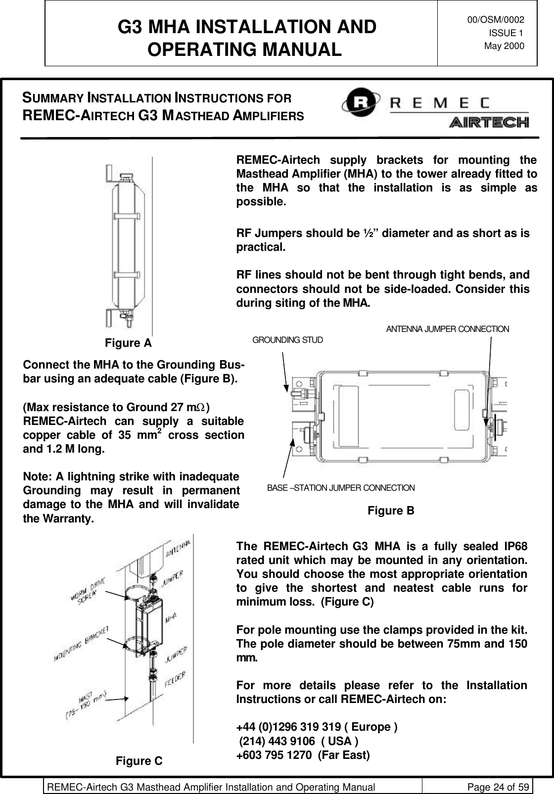  G3 MHA INSTALLATION ANDOPERATING MANUAL00/OSM/0002ISSUE 1May 2000REMEC-Airtech G3 Masthead Amplifier Installation and Operating Manual Page 24 of 59REMEC-Airtech supply brackets for mounting theMasthead Amplifier (MHA) to the tower already fitted tothe  MHA so that the installation is as simple aspossible.RF Jumpers should be ½” diameter and as short as ispractical.RF lines should not be bent through tight bends, andconnectors should not be side-loaded. Consider thisduring siting of the MHA.Figure A GROUNDING STUDBASE –STATION JUMPER CONNECTIONANTENNA JUMPER CONNECTIONFigure BFigure CConnect the MHA to the Grounding Bus-bar using an adequate cable (Figure B).(Max resistance to Ground 27 mΩ)REMEC-Airtech can supply a suitablecopper cable of 35 mm2 cross sectionand 1.2 M long.Note: A lightning strike with inadequateGrounding may result in permanentdamage to the MHA and will invalidatethe Warranty.The REMEC-Airtech G3  MHA is a fully sealed IP68rated unit which may be mounted in any orientation.You should choose the most appropriate orientationto give the shortest and neatest cable runs forminimum loss.  (Figure C)For pole mounting use the clamps provided in the kit.The pole diameter should be between 75mm and 150mm.For more details please refer to the InstallationInstructions or call REMEC-Airtech on:+44 (0)1296 319 319 ( Europe ) (214) 443 9106  ( USA )+603 795 1270  (Far East)SUMMARY INSTALLATION INSTRUCTIONS FORREMEC-AIRTECH G3 MASTHEAD AMPLIFIERS