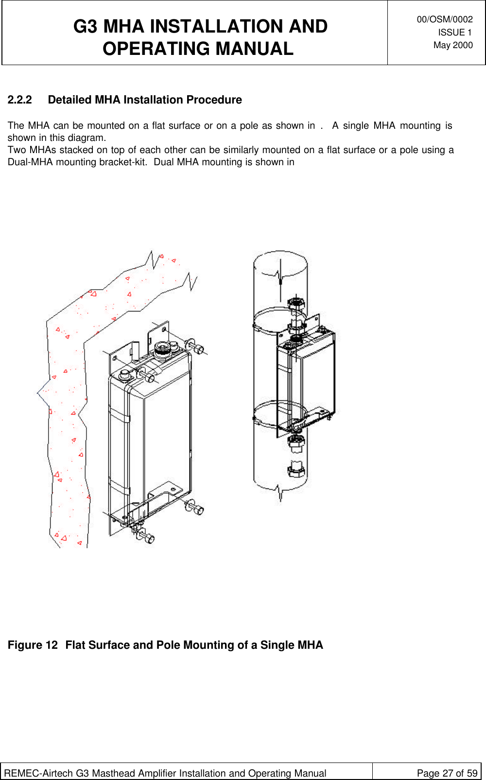  G3 MHA INSTALLATION ANDOPERATING MANUAL00/OSM/0002ISSUE 1May 2000REMEC-Airtech G3 Masthead Amplifier Installation and Operating Manual Page 27 of 592.2.2 Detailed MHA Installation ProcedureThe MHA can be mounted on a flat surface or on a pole as shown in .  A single MHA mounting isshown in this diagram.Two MHAs stacked on top of each other can be similarly mounted on a flat surface or a pole using aDual-MHA mounting bracket-kit.  Dual MHA mounting is shown inFigure 12 Flat Surface and Pole Mounting of a Single MHA