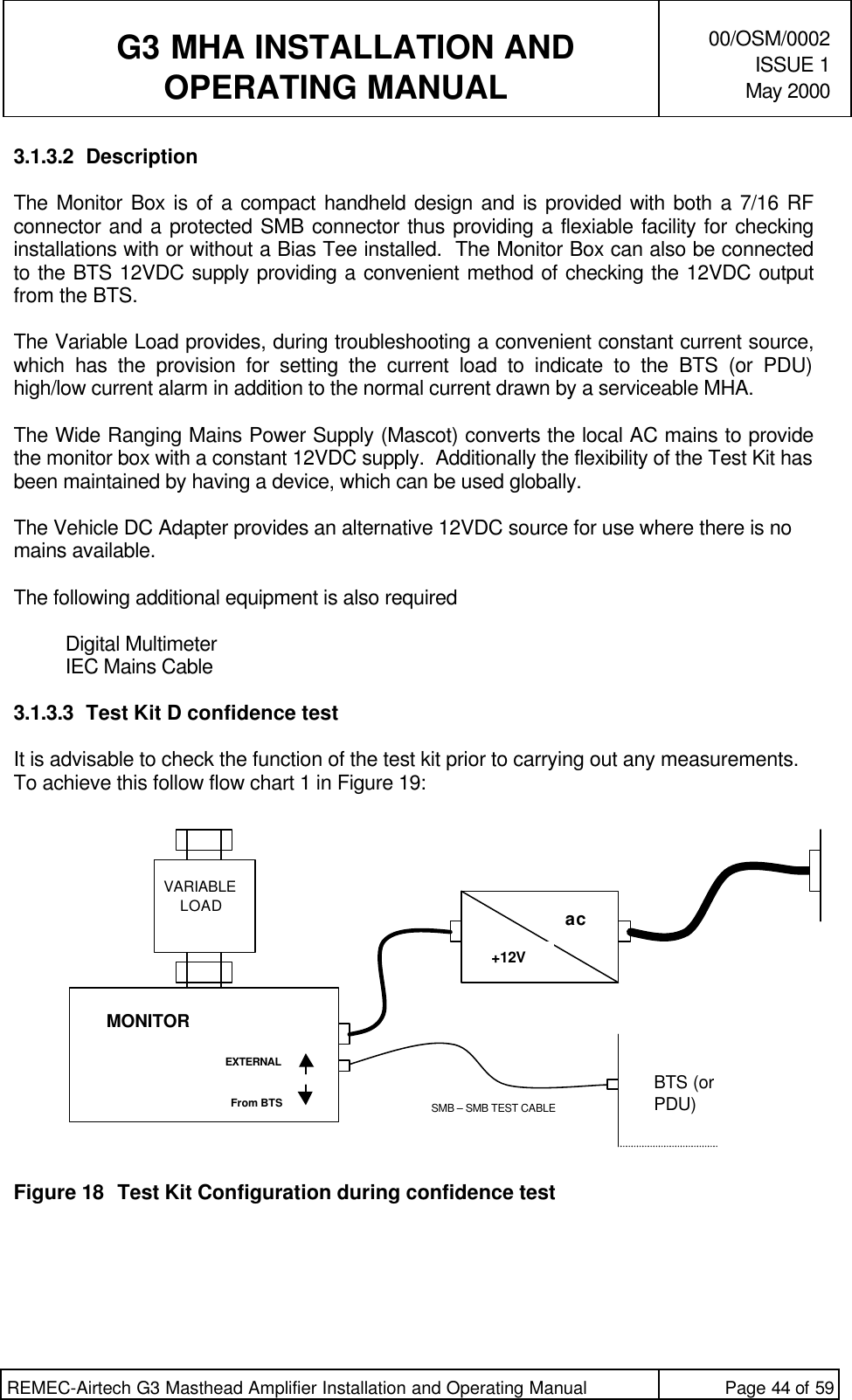   G3 MHA INSTALLATION ANDOPERATING MANUAL00/OSM/0002ISSUE 1May 2000REMEC-Airtech G3 Masthead Amplifier Installation and Operating Manual Page 44 of 593.1.3.2 DescriptionThe Monitor Box is of a compact handheld design and is provided with both a 7/16 RFconnector and a protected SMB connector thus providing a flexiable facility for checkinginstallations with or without a Bias Tee installed.  The Monitor Box can also be connectedto the BTS 12VDC supply providing a convenient method of checking the 12VDC outputfrom the BTS.The Variable Load provides, during troubleshooting a convenient constant current source,which has the provision for setting the current load to indicate to the BTS (or PDU)high/low current alarm in addition to the normal current drawn by a serviceable MHA.The Wide Ranging Mains Power Supply (Mascot) converts the local AC mains to providethe monitor box with a constant 12VDC supply.  Additionally the flexibility of the Test Kit hasbeen maintained by having a device, which can be used globally.The Vehicle DC Adapter provides an alternative 12VDC source for use where there is nomains available.The following additional equipment is also requiredDigital MultimeterIEC Mains Cable3.1.3.3 Test Kit D confidence testIt is advisable to check the function of the test kit prior to carrying out any measurements.To achieve this follow flow chart 1 in Figure 19:Figure 18 Test Kit Configuration during confidence testMONITOREXTERNALFrom BTSac +12VBTS (orPDU)SMB – SMB TEST CABLEVARIABLELOAD