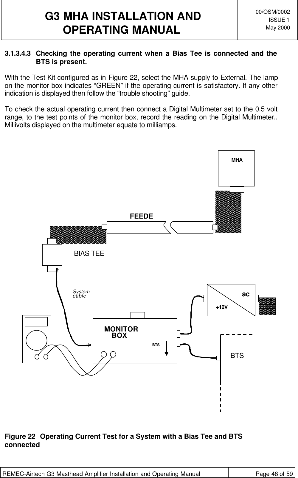  G3 MHA INSTALLATION ANDOPERATING MANUAL00/OSM/0002ISSUE 1May 2000REMEC-Airtech G3 Masthead Amplifier Installation and Operating Manual Page 48 of 593.1.3.4.3 Checking the operating current when a Bias Tee is connected and theBTS is present.With the Test Kit configured as in Figure 22, select the MHA supply to External. The lampon the monitor box indicates “GREEN” if the operating current is satisfactory. If any otherindication is displayed then follow the “trouble shooting” guide.To check the actual operating current then connect a Digital Multimeter set to the 0.5 voltrange, to the test points of the monitor box, record the reading on the Digital Multimeter..Millivolts displayed on the multimeter equate to milliamps.Figure 22 Operating Current Test for a System with a Bias Tee and BTSconnectedFEEDERBIAS TEEac+12VMONITORBOXBTSMHABTSSystemcable