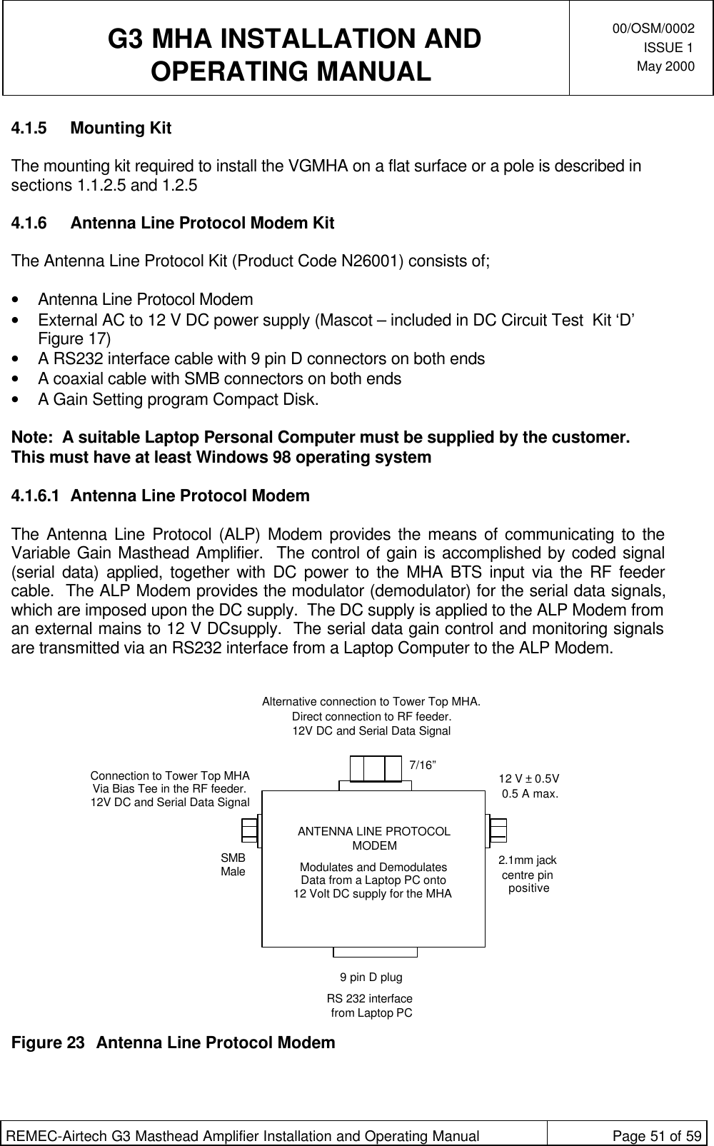  G3 MHA INSTALLATION ANDOPERATING MANUAL00/OSM/0002ISSUE 1May 2000REMEC-Airtech G3 Masthead Amplifier Installation and Operating Manual Page 51 of 594.1.5 Mounting KitThe mounting kit required to install the VGMHA on a flat surface or a pole is described insections 1.1.2.5 and 1.2.54.1.6 Antenna Line Protocol Modem KitThe Antenna Line Protocol Kit (Product Code N26001) consists of;• Antenna Line Protocol Modem• External AC to 12 V DC power supply (Mascot – included in DC Circuit Test  Kit ‘D’Figure 17)• A RS232 interface cable with 9 pin D connectors on both ends• A coaxial cable with SMB connectors on both ends• A Gain Setting program Compact Disk.Note:  A suitable Laptop Personal Computer must be supplied by the customer.This must have at least Windows 98 operating system4.1.6.1 Antenna Line Protocol ModemThe Antenna Line Protocol (ALP) Modem provides the means of communicating to theVariable Gain Masthead Amplifier.  The control of gain is accomplished by coded signal(serial data) applied, together with DC power to the MHA BTS input via the RF feedercable.  The ALP Modem provides the modulator (demodulator) for the serial data signals,which are imposed upon the DC supply.  The DC supply is applied to the ALP Modem froman external mains to 12 V DCsupply.  The serial data gain control and monitoring signalsare transmitted via an RS232 interface from a Laptop Computer to the ALP Modem.Figure 23 Antenna Line Protocol ModemANTENNA LINE PROTOCOLMODEMModulates and Demodulates Data from a Laptop PC onto 12 Volt DC supply for the MHA Alternative connection to Tower Top MHA. Direct connection to RF feeder.12V DC and Serial Data SignalConnection to Tower Top MHAVia Bias Tee in the RF feeder.12V DC and Serial Data Signal7/16”SMBMale 2.1mm jackcentre pinpositive12 V ± 0.5V0.5 A max.9 pin D plugRS 232 interface from Laptop PC