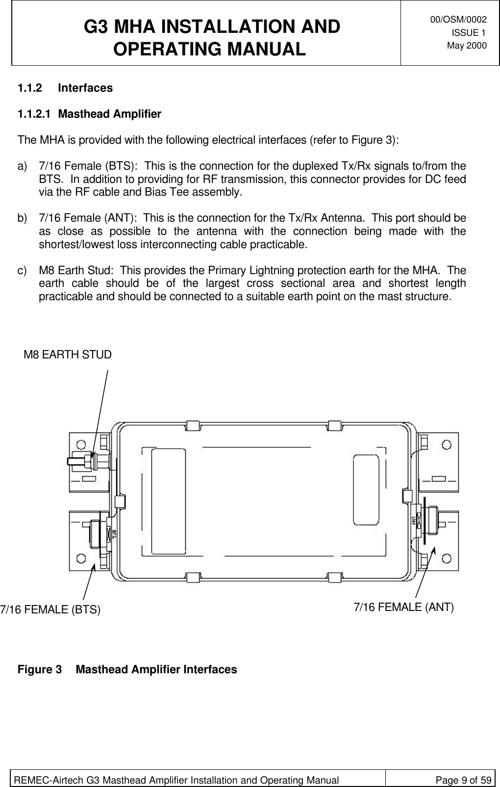  G3 MHA INSTALLATION ANDOPERATING MANUAL00/OSM/0002ISSUE 1May 2000REMEC-Airtech G3 Masthead Amplifier Installation and Operating Manual Page 9 of 591.1.2 Interfaces1.1.2.1 Masthead AmplifierThe MHA is provided with the following electrical interfaces (refer to Figure 3):a) 7/16 Female (BTS):  This is the connection for the duplexed Tx/Rx signals to/from theBTS.  In addition to providing for RF transmission, this connector provides for DC feedvia the RF cable and Bias Tee assembly. b) 7/16 Female (ANT):  This is the connection for the Tx/Rx Antenna.  This port should beas close as possible to the antenna with the connection being made with theshortest/lowest loss interconnecting cable practicable. c) M8 Earth Stud:  This provides the Primary Lightning protection earth for the MHA.  Theearth cable should be of the largest cross sectional area and shortest lengthpracticable and should be connected to a suitable earth point on the mast structure.Figure 3Masthead Amplifier Interfaces7/16 FEMALE (BTS)M8 EARTH STUD7/16 FEMALE (ANT)