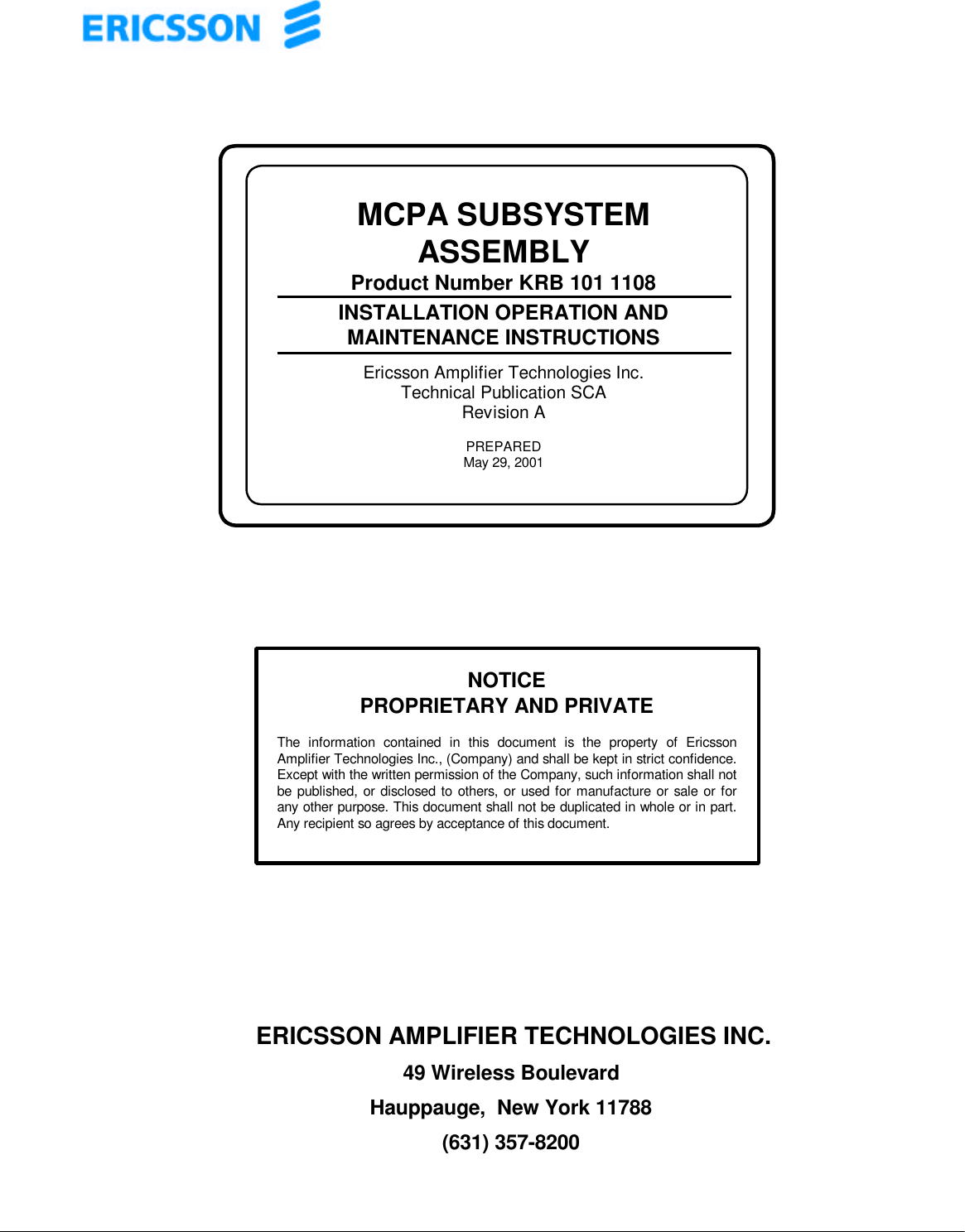 ERICSSON AMPLIFIER TECHNOLOGIES INC.49 Wireless BoulevardHauppauge,  New York 11788(631) 357-8200MCPA SUBSYSTEMASSEMBLYProduct Number KRB 101 1108INSTALLATION OPERATION ANDMAINTENANCE INSTRUCTIONSEricsson Amplifier Technologies Inc.Technical Publication SCARevision APREPAREDMay 29, 2001NOTICEPROPRIETARY AND PRIVATEThe information contained in this document is the property of EricssonAmplifier Technologies Inc., (Company) and shall be kept in strict confidence.Except with the written permission of the Company, such information shall notbe published, or disclosed to others, or used for manufacture or sale or forany other purpose. This document shall not be duplicated in whole or in part.Any recipient so agrees by acceptance of this document.
