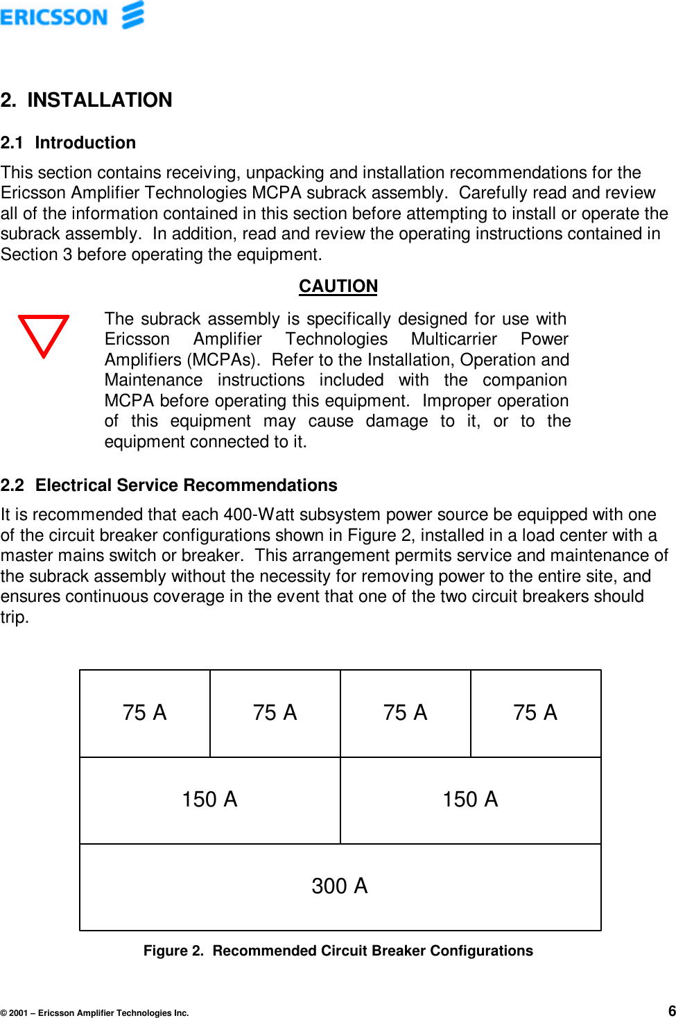 © 2001 – Ericsson Amplifier Technologies Inc. 62. INSTALLATION2.1  IntroductionThis section contains receiving, unpacking and installation recommendations for theEricsson Amplifier Technologies MCPA subrack assembly.  Carefully read and reviewall of the information contained in this section before attempting to install or operate thesubrack assembly.  In addition, read and review the operating instructions contained inSection 3 before operating the equipment.CAUTIONThe subrack assembly is specifically designed for use withEricsson Amplifier Technologies Multicarrier PowerAmplifiers (MCPAs).  Refer to the Installation, Operation andMaintenance instructions included with the companionMCPA before operating this equipment.  Improper operationof this equipment may cause damage to it, or to theequipment connected to it.2.2  Electrical Service RecommendationsIt is recommended that each 400-Watt subsystem power source be equipped with oneof the circuit breaker configurations shown in Figure 2, installed in a load center with amaster mains switch or breaker.  This arrangement permits service and maintenance ofthe subrack assembly without the necessity for removing power to the entire site, andensures continuous coverage in the event that one of the two circuit breakers shouldtrip.Figure 2.  Recommended Circuit Breaker Configurations75 A 75 A 75 A 75 A150 A300 A150 A