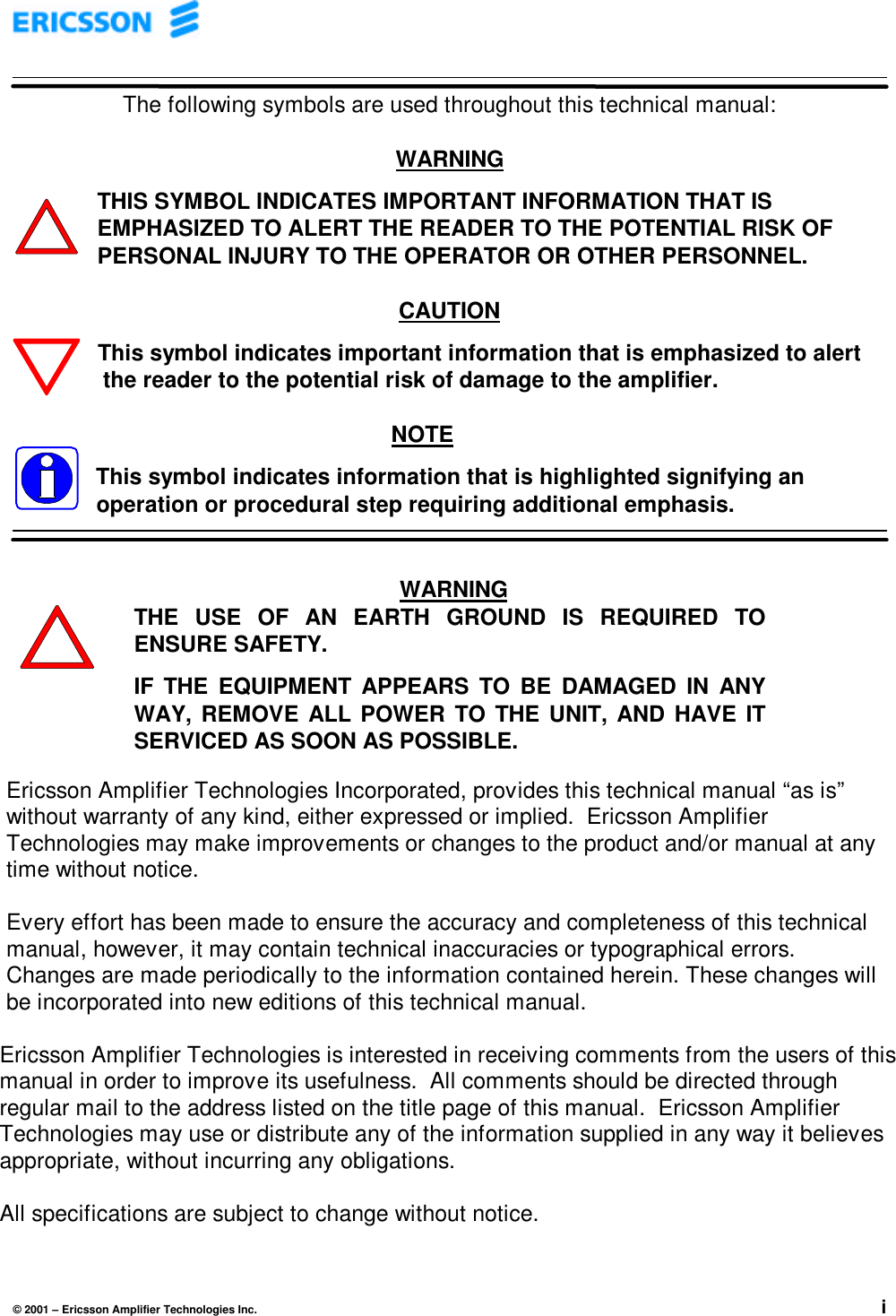 © 2001 – Ericsson Amplifier Technologies Inc. iThe following symbols are used throughout this technical manual:WARNINGTHIS SYMBOL INDICATES IMPORTANT INFORMATION THAT ISEMPHASIZED TO ALERT THE READER TO THE POTENTIAL RISK OFPERSONAL INJURY TO THE OPERATOR OR OTHER PERSONNEL.CAUTIONThis symbol indicates important information that is emphasized to alert   the reader to the potential risk of damage to the amplifier.NOTEThis symbol indicates information that is highlighted signifying anoperation or procedural step requiring additional emphasis.Ericsson Amplifier Technologies Incorporated, provides this technical manual “as is”without warranty of any kind, either expressed or implied.  Ericsson AmplifierTechnologies may make improvements or changes to the product and/or manual at anytime without notice.Every effort has been made to ensure the accuracy and completeness of this technicalmanual, however, it may contain technical inaccuracies or typographical errors.Changes are made periodically to the information contained herein. These changes willbe incorporated into new editions of this technical manual.Ericsson Amplifier Technologies is interested in receiving comments from the users of thismanual in order to improve its usefulness.  All comments should be directed throughregular mail to the address listed on the title page of this manual.  Ericsson AmplifierTechnologies may use or distribute any of the information supplied in any way it believesappropriate, without incurring any obligations.All specifications are subject to change without notice.WARNINGTHE USE OF AN EARTH GROUND IS REQUIRED TOENSURE SAFETY.IF THE EQUIPMENT APPEARS TO BE DAMAGED IN ANYWAY, REMOVE ALL POWER TO THE UNIT, AND HAVE ITSERVICED AS SOON AS POSSIBLE.