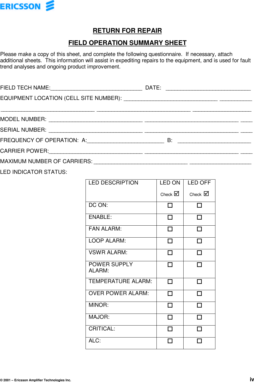 © 2001 – Ericsson Amplifier Technologies Inc. ivRETURN FOR REPAIRFIELD OPERATION SUMMARY SHEETPlease make a copy of this sheet, and complete the following questionnaire.  If necessary, attachadditional sheets.  This information will assist in expediting repairs to the equipment, and is used for faulttrend analyses and ongoing product improvement.FIELD TECH NAME:_______________________________  DATE: _____________________________EQUIPMENT LOCATION (CELL SITE NUMBER): ________________________________ ___________________________________________ ________________________________ ____________________MODEL NUMBER: ________________________________ ________________________________ ____SERIAL NUMBER: ________________________________ ________________________________ ____FREQUENCY OF OPERATION:  A:__________________________  B:  _________________________CARRIER POWER:________________________________ ________________________________ ____MAXIMUM NUMBER OF CARRIERS: ________________________________ _____________________LED INDICATOR STATUS:LED DESCRIPTION LED ONCheck þLED OFFCheck þDC ON: o oENABLE: o oFAN ALARM: o oLOOP ALARM: o oVSWR ALARM: o oPOWER SUPPLYALARM:o oTEMPERATURE ALARM: o oOVER POWER ALARM: o oMINOR: o oMAJOR: o oCRITICAL: o oALC: o o
