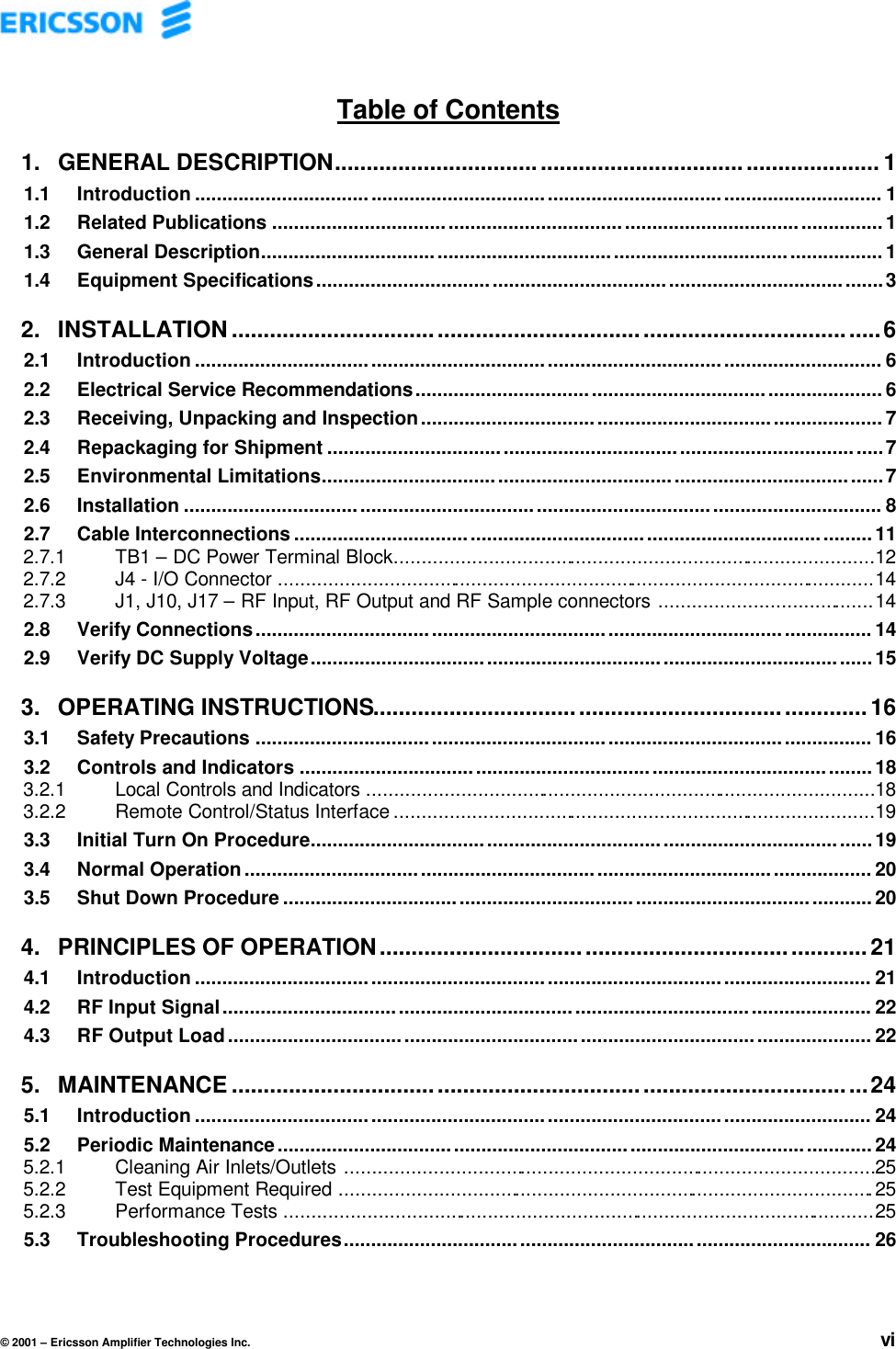 © 2001 – Ericsson Amplifier Technologies Inc. viTable of Contents1. GENERAL DESCRIPTION..................................................................................... 11.1 Introduction ............................................................................................................................. 11.2 Related Publications ............................................................................................................... 11.3 General Description................................ ................................................................ ................. 11.4 Equipment Specifications.......................................................................................................32. INSTALLATION.....................................................................................................62.1 Introduction ............................................................................................................................. 62.2 Electrical Service Recommendations..................................................................................... 62.3 Receiving, Unpacking and Inspection.................................................................................... 72.4 Repackaging for Shipment .....................................................................................................72.5 Environmental Limitations......................................................................................................72.6 Installation ............................................................................................................................... 82.7 Cable Interconnections .........................................................................................................112.7.1 TB1 – DC Power Terminal Block.......................................................................................122.7.2 J4 - I/O Connector ............................................................................................................142.7.3 J1, J10, J17 – RF Input, RF Output and RF Sample connectors .......................................142.8 Verify Connections................................................................................................................ 142.9 Verify DC Supply Voltage...................................................................................................... 153. OPERATING INSTRUCTIONS.............................................................................163.1 Safety Precautions ................................................................................................................ 163.2 Controls and Indicators ........................................................................................................ 183.2.1 Local Controls and Indicators ............................................................................................183.2.2 Remote Control/Status Interface .......................................................................................193.3 Initial Turn On Procedure......................................................................................................193.4 Normal Operation.................................................................................................................. 203.5 Shut Down Procedure ................................................................ ........................................... 204. PRINCIPLES OF OPERATION............................................................................214.1 Introduction ........................................................................................................................... 214.2 RF Input Signal...................................................................................................................... 224.3 RF Output Load..................................................................................................................... 225. MAINTENANCE ...................................................................................................245.1 Introduction ........................................................................................................................... 245.2 Periodic Maintenance................................................................ ............................................ 245.2.1 Cleaning Air Inlets/Outlets ................................................................................................255.2.2 Test Equipment Required .................................................................................................255.2.3 Performance Tests ...........................................................................................................255.3 Troubleshooting Procedures................................................................................................ 26