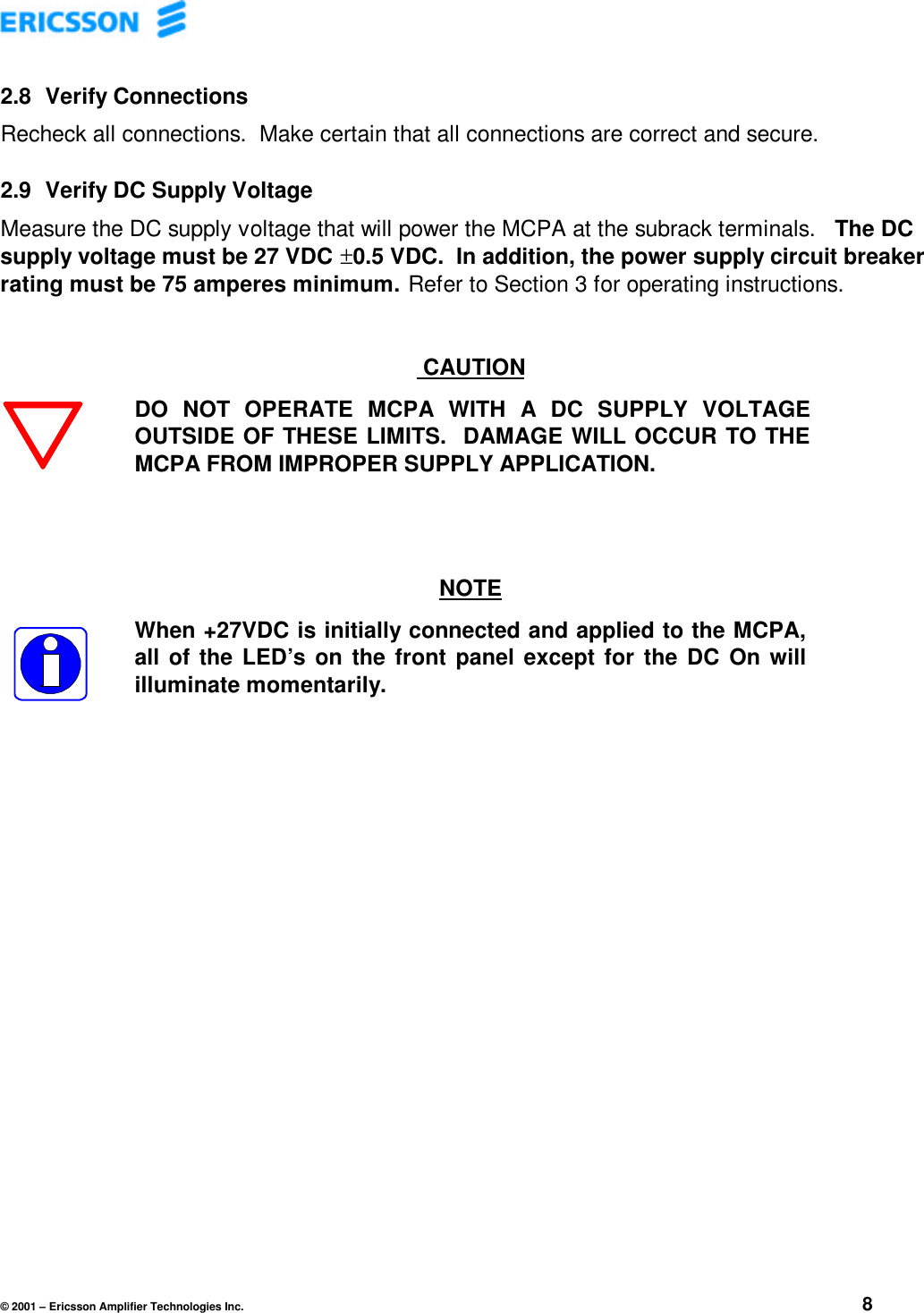 © 2001 – Ericsson Amplifier Technologies Inc. 82.8  Verify ConnectionsRecheck all connections.  Make certain that all connections are correct and secure.2.9  Verify DC Supply VoltageMeasure the DC supply voltage that will power the MCPA at the subrack terminals.   The DCsupply voltage must be 27 VDC ±0.5 VDC.  In addition, the power supply circuit breakerrating must be 75 amperes minimum.  Refer to Section 3 for operating instructions. CAUTIONDO NOT OPERATE MCPA WITH A DC SUPPLY VOLTAGEOUTSIDE OF THESE LIMITS.  DAMAGE WILL OCCUR TO THEMCPA FROM IMPROPER SUPPLY APPLICATION.NOTEWhen +27VDC is initially connected and applied to the MCPA,all of the LED’s on the front panel except for the DC On willilluminate momentarily.