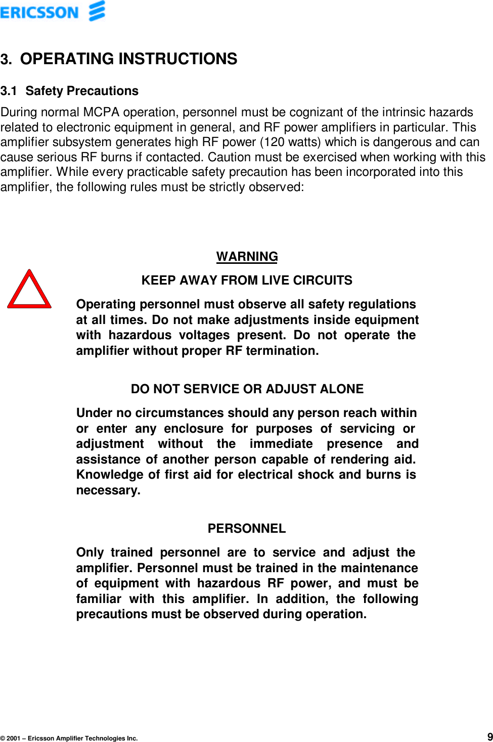 © 2001 – Ericsson Amplifier Technologies Inc. 93. OPERATING INSTRUCTIONS3.1  Safety PrecautionsDuring normal MCPA operation, personnel must be cognizant of the intrinsic hazardsrelated to electronic equipment in general, and RF power amplifiers in particular. Thisamplifier subsystem generates high RF power (120 watts) which is dangerous and cancause serious RF burns if contacted. Caution must be exercised when working with thisamplifier. While every practicable safety precaution has been incorporated into thisamplifier, the following rules must be strictly observed:WARNINGKEEP AWAY FROM LIVE CIRCUITSOperating personnel must observe all safety regulationsat all times. Do not make adjustments inside equipmentwith hazardous voltages present. Do not operate theamplifier without proper RF termination.DO NOT SERVICE OR ADJUST ALONEUnder no circumstances should any person reach withinor enter any enclosure for purposes of servicing oradjustment without the immediate presence andassistance of another person capable of rendering aid.Knowledge of first aid for electrical shock and burns isnecessary.PERSONNELOnly trained personnel are to service and adjust theamplifier. Personnel must be trained in the maintenanceof equipment with hazardous RF power, and must befamiliar with this amplifier. In addition, the followingprecautions must be observed during operation.