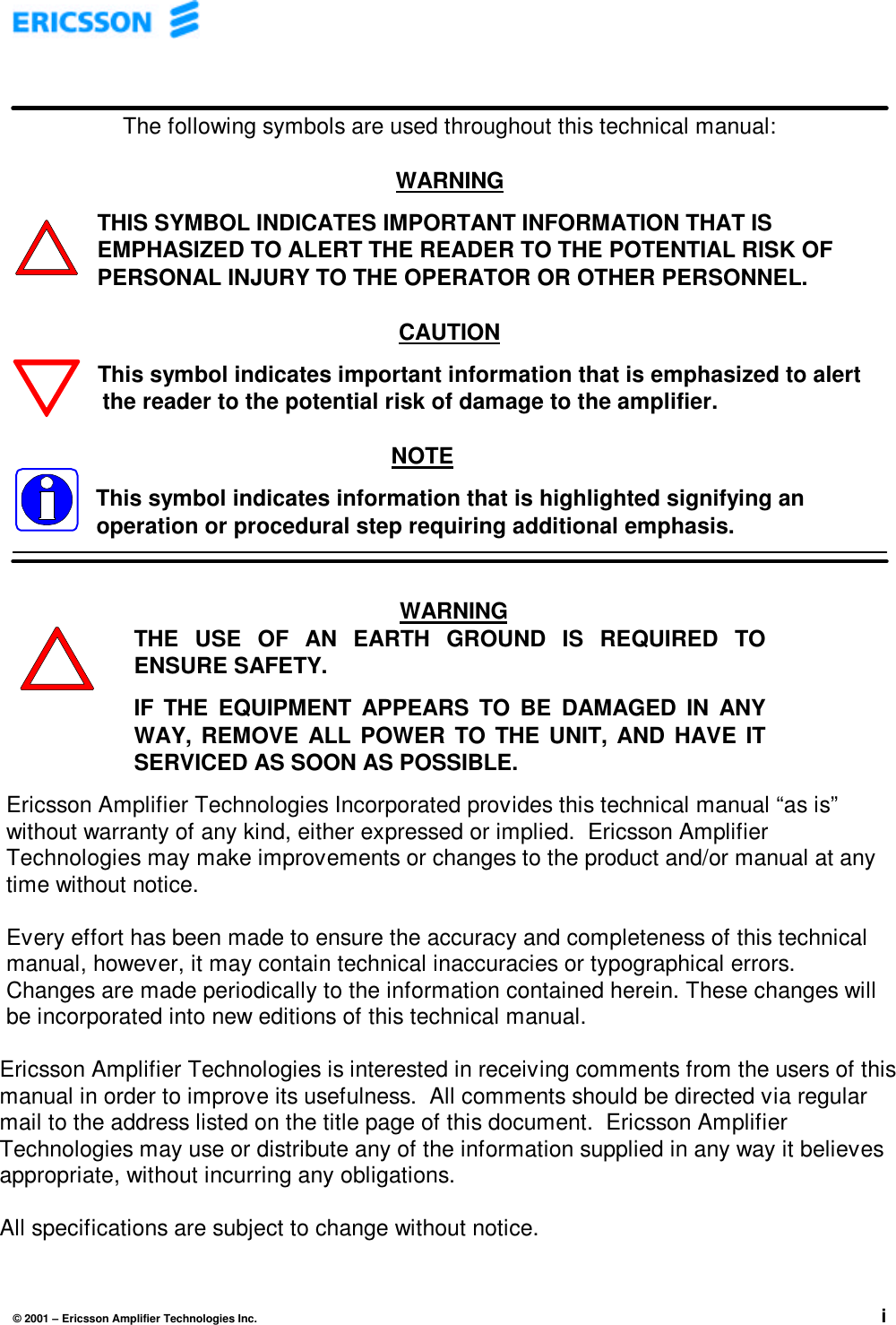 © 2001 – Ericsson Amplifier Technologies Inc. iThe following symbols are used throughout this technical manual:WARNINGTHIS SYMBOL INDICATES IMPORTANT INFORMATION THAT ISEMPHASIZED TO ALERT THE READER TO THE POTENTIAL RISK OFPERSONAL INJURY TO THE OPERATOR OR OTHER PERSONNEL.CAUTIONThis symbol indicates important information that is emphasized to alert   the reader to the potential risk of damage to the amplifier.NOTEThis symbol indicates information that is highlighted signifying anoperation or procedural step requiring additional emphasis.Ericsson Amplifier Technologies Incorporated provides this technical manual “as is”without warranty of any kind, either expressed or implied.  Ericsson AmplifierTechnologies may make improvements or changes to the product and/or manual at anytime without notice.Every effort has been made to ensure the accuracy and completeness of this technicalmanual, however, it may contain technical inaccuracies or typographical errors.Changes are made periodically to the information contained herein. These changes willbe incorporated into new editions of this technical manual.Ericsson Amplifier Technologies is interested in receiving comments from the users of thismanual in order to improve its usefulness.  All comments should be directed via regularmail to the address listed on the title page of this document.  Ericsson AmplifierTechnologies may use or distribute any of the information supplied in any way it believesappropriate, without incurring any obligations.All specifications are subject to change without notice.WARNINGTHE USE OF AN EARTH GROUND IS REQUIRED TOENSURE SAFETY.IF THE EQUIPMENT APPEARS TO BE DAMAGED IN ANYWAY, REMOVE ALL POWER TO THE UNIT, AND HAVE ITSERVICED AS SOON AS POSSIBLE.