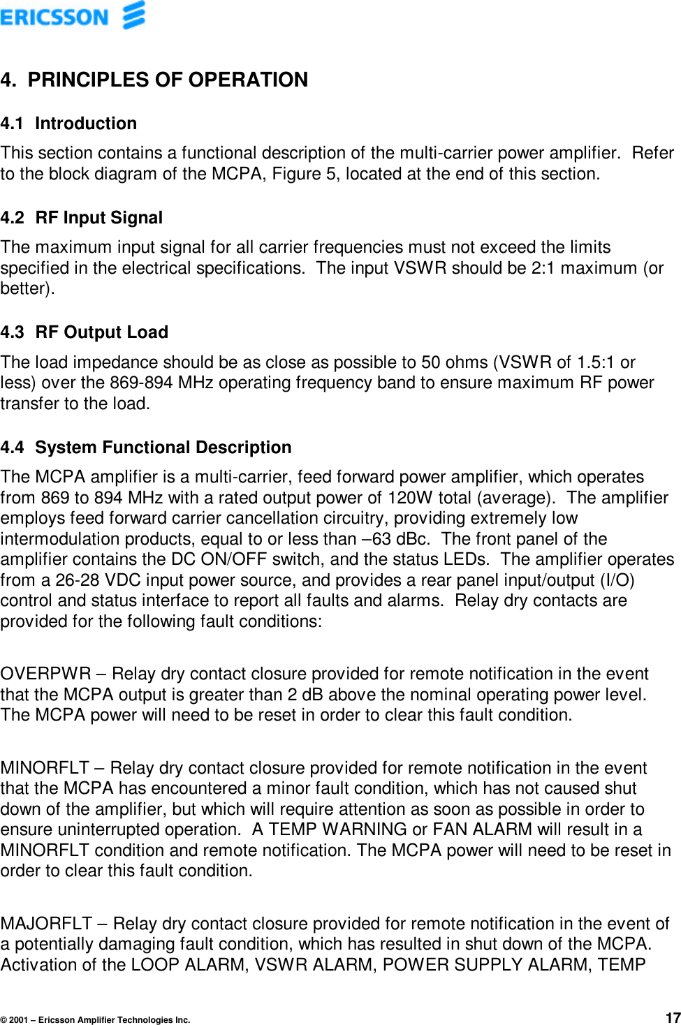 © 2001 – Ericsson Amplifier Technologies Inc. 174. PRINCIPLES OF OPERATION4.1  IntroductionThis section contains a functional description of the multi-carrier power amplifier.  Referto the block diagram of the MCPA, Figure 5, located at the end of this section.4.2  RF Input SignalThe maximum input signal for all carrier frequencies must not exceed the limitsspecified in the electrical specifications.  The input VSWR should be 2:1 maximum (orbetter).4.3  RF Output LoadThe load impedance should be as close as possible to 50 ohms (VSWR of 1.5:1 orless) over the 869-894 MHz operating frequency band to ensure maximum RF powertransfer to the load.4.4  System Functional DescriptionThe MCPA amplifier is a multi-carrier, feed forward power amplifier, which operatesfrom 869 to 894 MHz with a rated output power of 120W total (average).  The amplifieremploys feed forward carrier cancellation circuitry, providing extremely lowintermodulation products, equal to or less than –63 dBc.  The front panel of theamplifier contains the DC ON/OFF switch, and the status LEDs.  The amplifier operatesfrom a 26-28 VDC input power source, and provides a rear panel input/output (I/O)control and status interface to report all faults and alarms.  Relay dry contacts areprovided for the following fault conditions:OVERPWR – Relay dry contact closure provided for remote notification in the eventthat the MCPA output is greater than 2 dB above the nominal operating power level.The MCPA power will need to be reset in order to clear this fault condition.MINORFLT – Relay dry contact closure provided for remote notification in the eventthat the MCPA has encountered a minor fault condition, which has not caused shutdown of the amplifier, but which will require attention as soon as possible in order toensure uninterrupted operation.  A TEMP WARNING or FAN ALARM will result in aMINORFLT condition and remote notification. The MCPA power will need to be reset inorder to clear this fault condition.MAJORFLT – Relay dry contact closure provided for remote notification in the event ofa potentially damaging fault condition, which has resulted in shut down of the MCPA.Activation of the LOOP ALARM, VSWR ALARM, POWER SUPPLY ALARM, TEMP