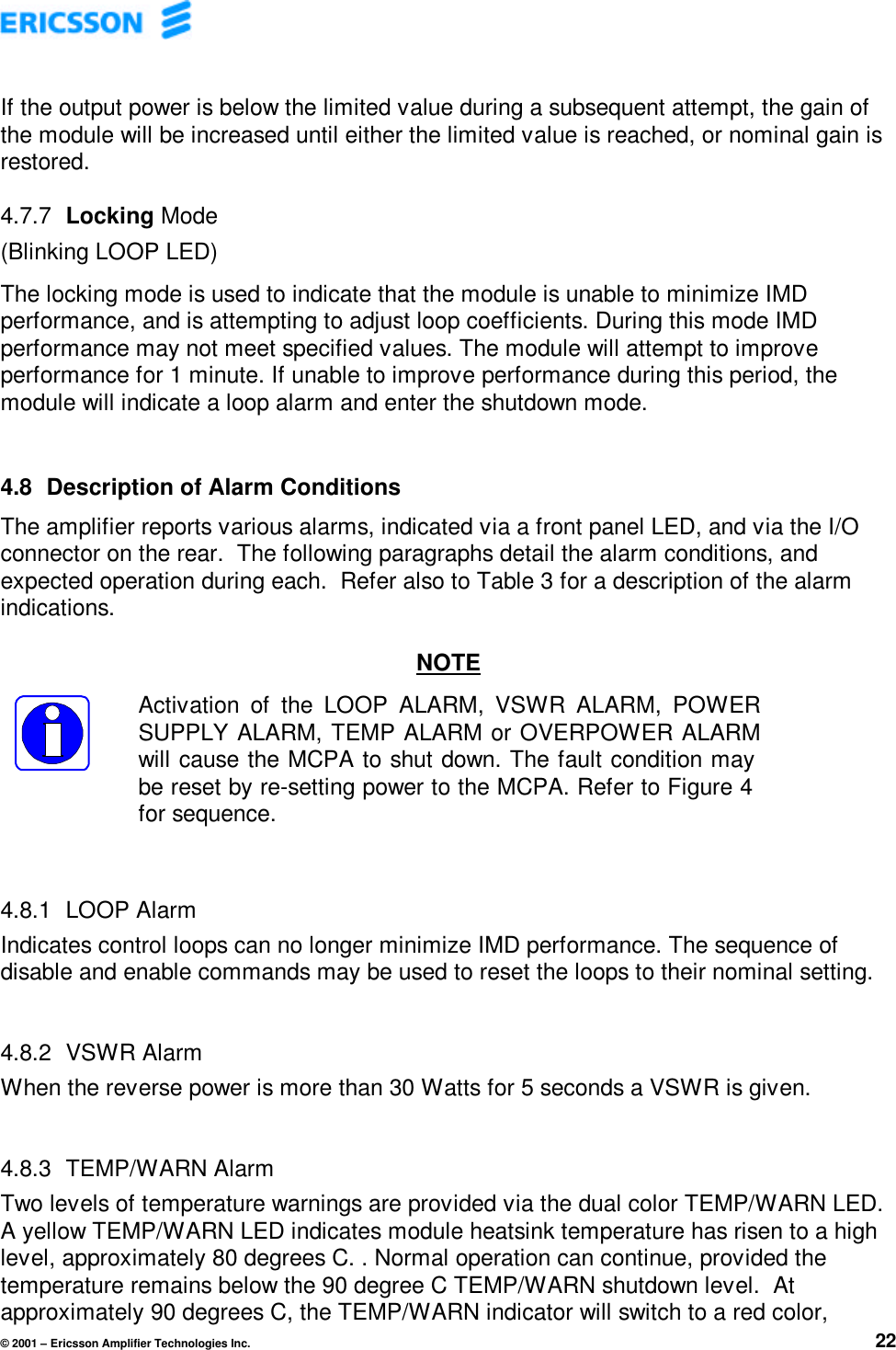 © 2001 – Ericsson Amplifier Technologies Inc. 22If the output power is below the limited value during a subsequent attempt, the gain ofthe module will be increased until either the limited value is reached, or nominal gain isrestored.4.7.7  Locking Mode(Blinking LOOP LED)The locking mode is used to indicate that the module is unable to minimize IMDperformance, and is attempting to adjust loop coefficients. During this mode IMDperformance may not meet specified values. The module will attempt to improveperformance for 1 minute. If unable to improve performance during this period, themodule will indicate a loop alarm and enter the shutdown mode.4.8  Description of Alarm ConditionsThe amplifier reports various alarms, indicated via a front panel LED, and via the I/Oconnector on the rear.  The following paragraphs detail the alarm conditions, andexpected operation during each.  Refer also to Table 3 for a description of the alarmindications.NOTEActivation of the LOOP ALARM, VSWR ALARM, POWERSUPPLY ALARM, TEMP ALARM or OVERPOWER ALARMwill cause the MCPA to shut down. The fault condition maybe reset by re-setting power to the MCPA. Refer to Figure 4for sequence.4.8.1  LOOP AlarmIndicates control loops can no longer minimize IMD performance. The sequence ofdisable and enable commands may be used to reset the loops to their nominal setting.4.8.2  VSWR AlarmWhen the reverse power is more than 30 Watts for 5 seconds a VSWR is given.4.8.3  TEMP/WARN AlarmTwo levels of temperature warnings are provided via the dual color TEMP/WARN LED.A yellow TEMP/WARN LED indicates module heatsink temperature has risen to a highlevel, approximately 80 degrees C. . Normal operation can continue, provided thetemperature remains below the 90 degree C TEMP/WARN shutdown level.  Atapproximately 90 degrees C, the TEMP/WARN indicator will switch to a red color,