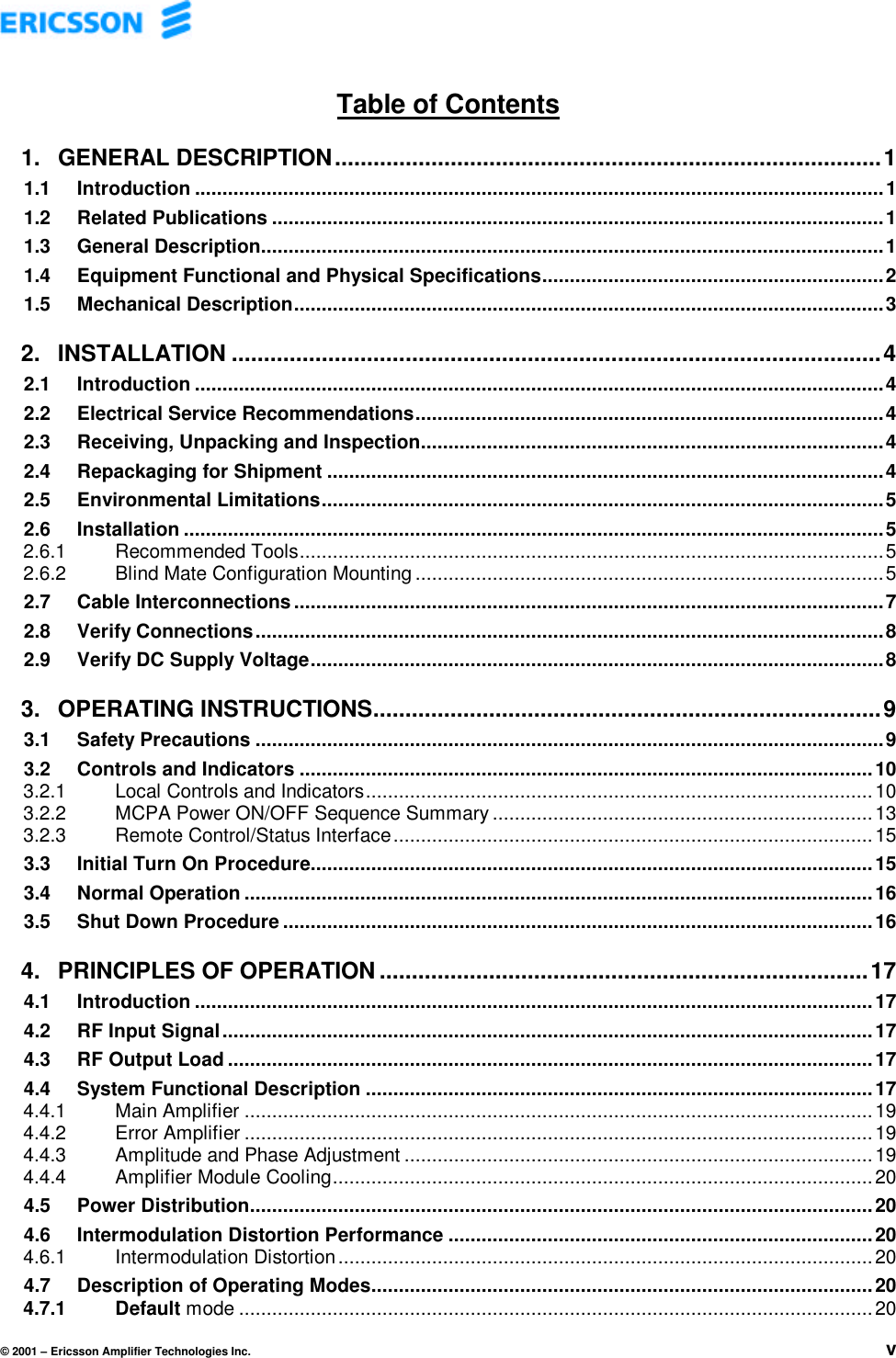 © 2001 – Ericsson Amplifier Technologies Inc. vTable of Contents1. GENERAL DESCRIPTION.....................................................................................11.1 Introduction .............................................................................................................................11.2 Related Publications ...............................................................................................................11.3 General Description.................................................................................................................11.4 Equipment Functional and Physical Specifications..............................................................21.5 Mechanical Description...........................................................................................................32. INSTALLATION .....................................................................................................42.1 Introduction .............................................................................................................................42.2 Electrical Service Recommendations.....................................................................................42.3 Receiving, Unpacking and Inspection....................................................................................42.4 Repackaging for Shipment .....................................................................................................42.5 Environmental Limitations......................................................................................................52.6 Installation ...............................................................................................................................52.6.1 Recommended Tools..........................................................................................................52.6.2 Blind Mate Configuration Mounting .....................................................................................52.7 Cable Interconnections ...........................................................................................................72.8 Verify Connections..................................................................................................................82.9 Verify DC Supply Voltage........................................................................................................83. OPERATING INSTRUCTIONS...............................................................................93.1 Safety Precautions ..................................................................................................................93.2 Controls and Indicators ........................................................................................................103.2.1 Local Controls and Indicators............................................................................................103.2.2 MCPA Power ON/OFF Sequence Summary .....................................................................133.2.3 Remote Control/Status Interface.......................................................................................153.3 Initial Turn On Procedure......................................................................................................153.4 Normal Operation ..................................................................................................................163.5 Shut Down Procedure ...........................................................................................................164. PRINCIPLES OF OPERATION ............................................................................174.1 Introduction ...........................................................................................................................174.2 RF Input Signal......................................................................................................................174.3 RF Output Load .....................................................................................................................174.4 System Functional Description ............................................................................................174.4.1 Main Amplifier ..................................................................................................................194.4.2 Error Amplifier ..................................................................................................................194.4.3 Amplitude and Phase Adjustment .....................................................................................194.4.4 Amplifier Module Cooling..................................................................................................204.5 Power Distribution.................................................................................................................204.6 Intermodulation Distortion Performance .............................................................................204.6.1 Intermodulation Distortion.................................................................................................204.7 Description of Operating Modes...........................................................................................204.7.1 Default mode ...................................................................................................................20