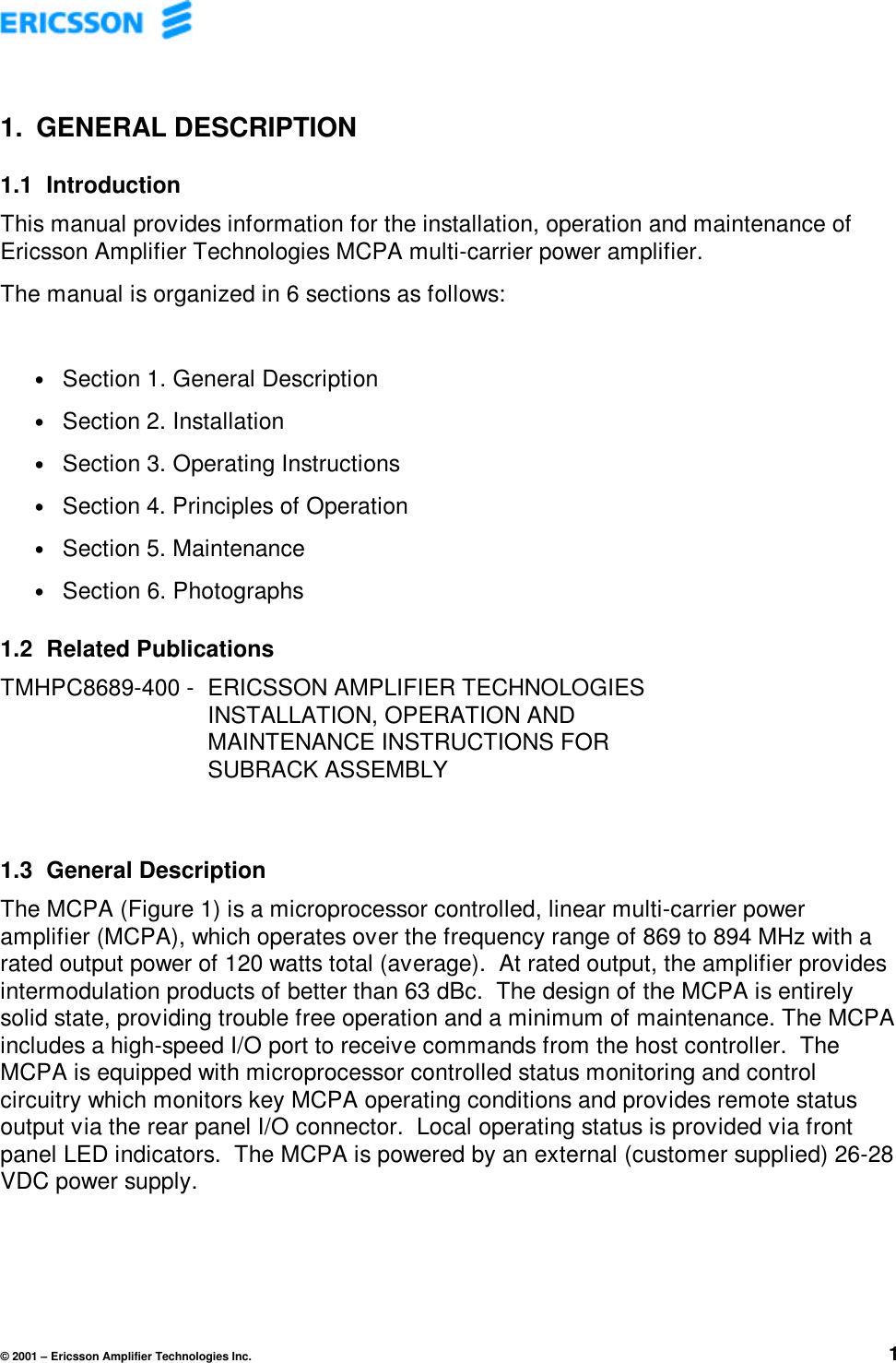 © 2001 – Ericsson Amplifier Technologies Inc. 11. GENERAL DESCRIPTION1.1 IntroductionThis manual provides information for the installation, operation and maintenance ofEricsson Amplifier Technologies MCPA multi-carrier power amplifier.The manual is organized in 6 sections as follows:• Section 1. General Description• Section 2. Installation• Section 3. Operating Instructions• Section 4. Principles of Operation• Section 5. Maintenance• Section 6. Photographs1.2 Related PublicationsTMHPC8689-400 -  ERICSSON AMPLIFIER TECHNOLOGIESINSTALLATION, OPERATION ANDMAINTENANCE INSTRUCTIONS FORSUBRACK ASSEMBLY1.3 General DescriptionThe MCPA (Figure 1) is a microprocessor controlled, linear multi-carrier poweramplifier (MCPA), which operates over the frequency range of 869 to 894 MHz with arated output power of 120 watts total (average).  At rated output, the amplifier providesintermodulation products of better than 63 dBc.  The design of the MCPA is entirelysolid state, providing trouble free operation and a minimum of maintenance. The MCPAincludes a high-speed I/O port to receive commands from the host controller.  TheMCPA is equipped with microprocessor controlled status monitoring and controlcircuitry which monitors key MCPA operating conditions and provides remote statusoutput via the rear panel I/O connector.  Local operating status is provided via frontpanel LED indicators.  The MCPA is powered by an external (customer supplied) 26-28VDC power supply.