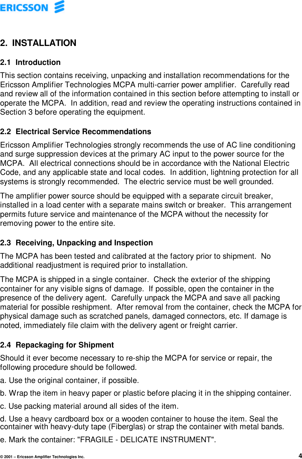 © 2001 – Ericsson Amplifier Technologies Inc. 42. INSTALLATION2.1 IntroductionThis section contains receiving, unpacking and installation recommendations for theEricsson Amplifier Technologies MCPA multi-carrier power amplifier.  Carefully readand review all of the information contained in this section before attempting to install oroperate the MCPA.  In addition, read and review the operating instructions contained inSection 3 before operating the equipment.2.2 Electrical Service RecommendationsEricsson Amplifier Technologies strongly recommends the use of AC line conditioningand surge suppression devices at the primary AC input to the power source for theMCPA.  All electrical connections should be in accordance with the National ElectricCode, and any applicable state and local codes.  In addition, lightning protection for allsystems is strongly recommended.  The electric service must be well grounded.The amplifier power source should be equipped with a separate circuit breaker,installed in a load center with a separate mains switch or breaker.  This arrangementpermits future service and maintenance of the MCPA without the necessity forremoving power to the entire site.2.3 Receiving, Unpacking and InspectionThe MCPA has been tested and calibrated at the factory prior to shipment.  Noadditional readjustment is required prior to installation.The MCPA is shipped in a single container.  Check the exterior of the shippingcontainer for any visible signs of damage.  If possible, open the container in thepresence of the delivery agent.  Carefully unpack the MCPA and save all packingmaterial for possible reshipment.  After removal from the container, check the MCPA forphysical damage such as scratched panels, damaged connectors, etc. If damage isnoted, immediately file claim with the delivery agent or freight carrier.2.4 Repackaging for ShipmentShould it ever become necessary to re-ship the MCPA for service or repair, thefollowing procedure should be followed.a. Use the original container, if possible.b. Wrap the item in heavy paper or plastic before placing it in the shipping container.c. Use packing material around all sides of the item.d. Use a heavy cardboard box or a wooden container to house the item. Seal thecontainer with heavy-duty tape (Fiberglas) or strap the container with metal bands.e. Mark the container: &quot;FRAGILE - DELICATE INSTRUMENT&quot;.