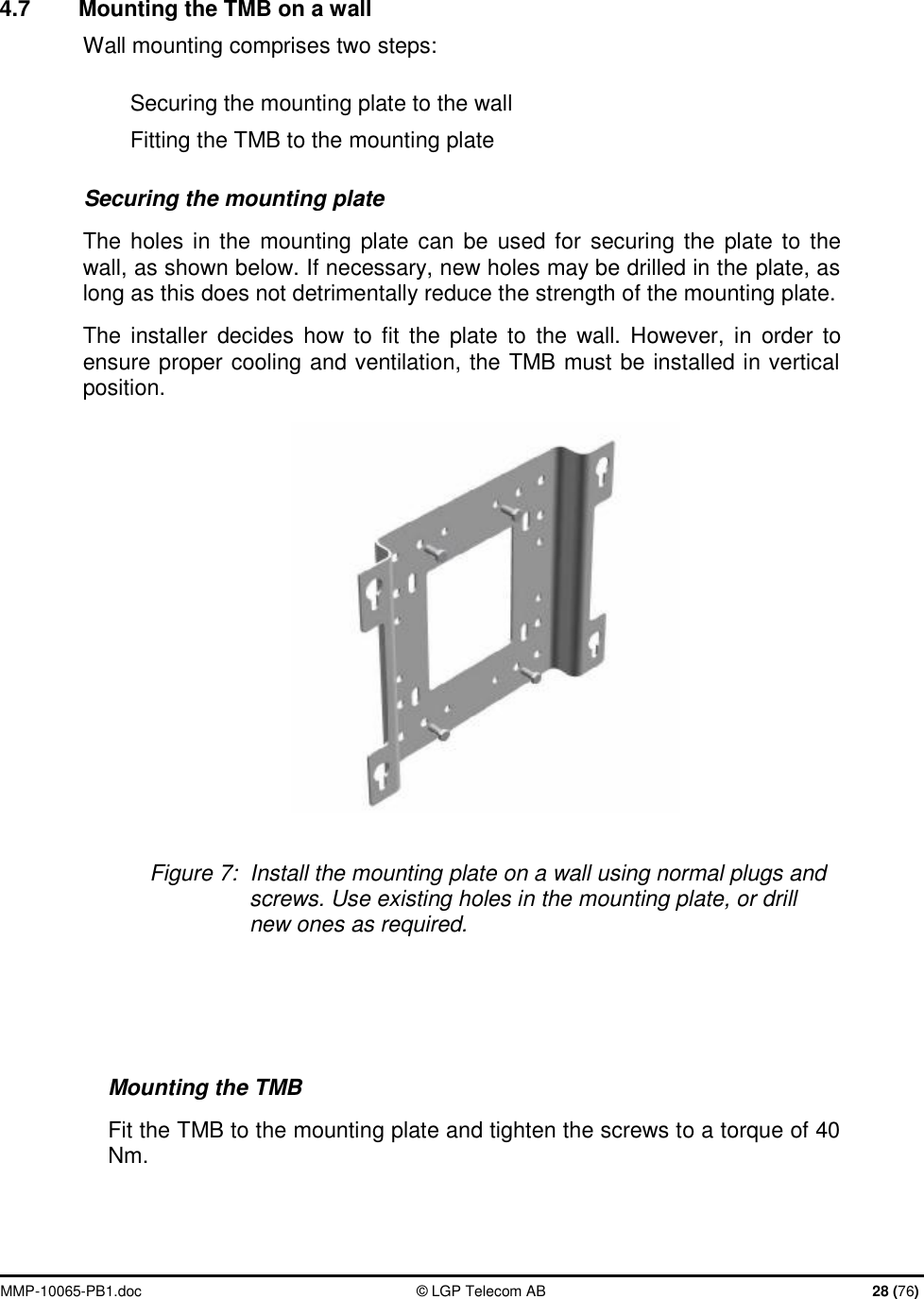  MMP-10065-PB1.doc  © LGP Telecom AB  28 (76)  4.7  Mounting the TMB on a wall  Wall mounting comprises two steps: Securing the mounting plate to the wall Fitting the TMB to the mounting plate Securing the mounting plate The holes in the mounting plate can be used for securing the plate to the wall, as shown below. If necessary, new holes may be drilled in the plate, as long as this does not detrimentally reduce the strength of the mounting plate. The installer decides how to fit the plate to the wall. However, in order to ensure proper cooling and ventilation, the TMB must be installed in vertical position.   Figure 7:  Install the mounting plate on a wall using normal plugs and screws. Use existing holes in the mounting plate, or drill new ones as required.  Mounting the TMB Fit the TMB to the mounting plate and tighten the screws to a torque of 40 Nm. 