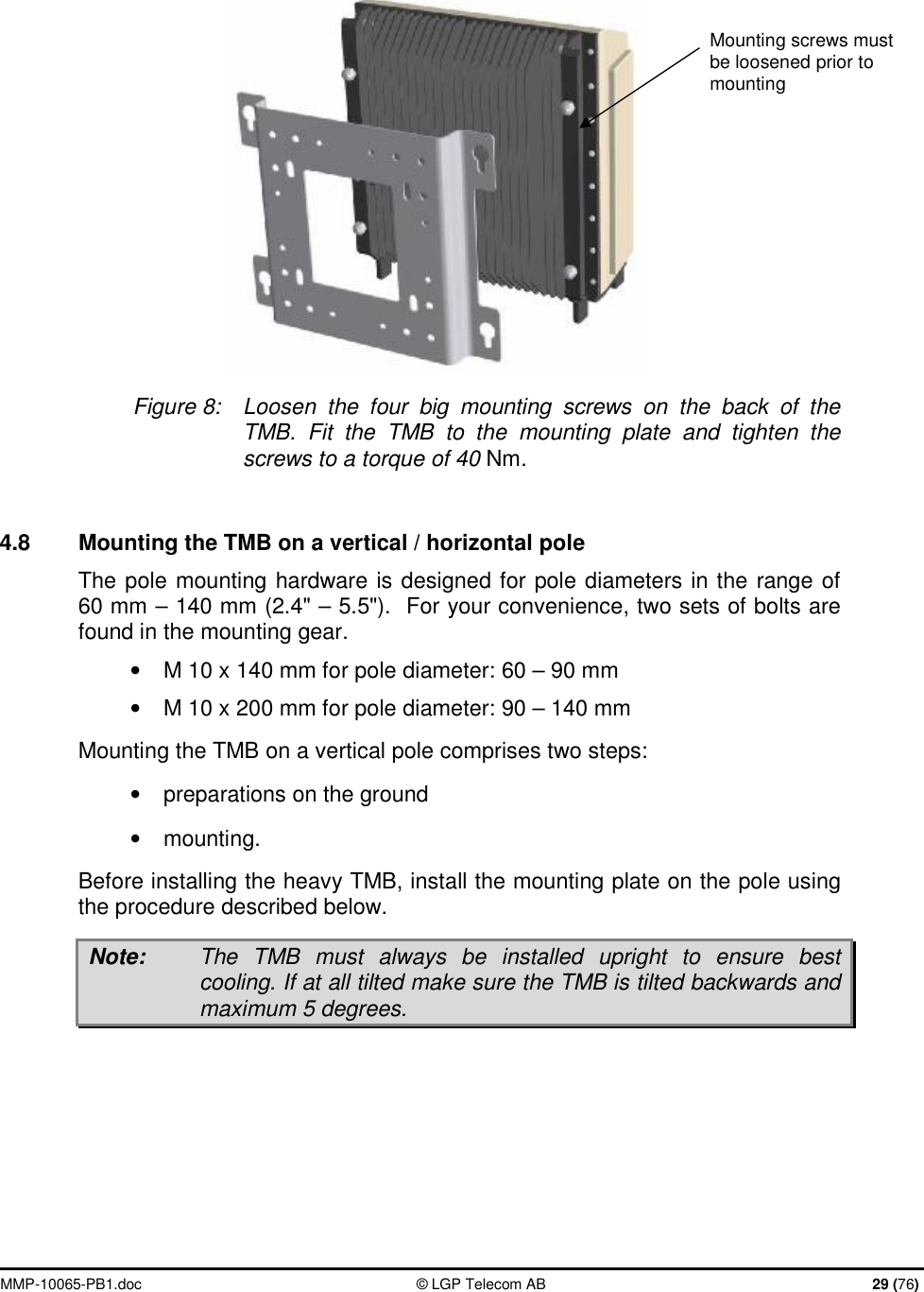  MMP-10065-PB1.doc  © LGP Telecom AB  29 (76)   Figure 8:  Loosen the four big mounting screws on the back of the TMB.  Fit the TMB to the mounting plate and tighten the screws to a torque of 40 Nm.  4.8  Mounting the TMB on a vertical / horizontal pole The pole mounting hardware is designed for pole diameters in the range of 60 mm – 140 mm (2.4&quot; – 5.5&quot;).  For your convenience, two sets of bolts are found in the mounting gear. • M 10 x 140 mm for pole diameter: 60 – 90 mm • M 10 x 200 mm for pole diameter: 90 – 140 mm Mounting the TMB on a vertical pole comprises two steps:  •  preparations on the ground  •  mounting.  Before installing the heavy TMB, install the mounting plate on the pole using the procedure described below.  Note:  The TMB must always be installed upright to ensure best cooling. If at all tilted make sure the TMB is tilted backwards and maximum 5 degrees.  Mounting screws must be loosened prior to mounting 
