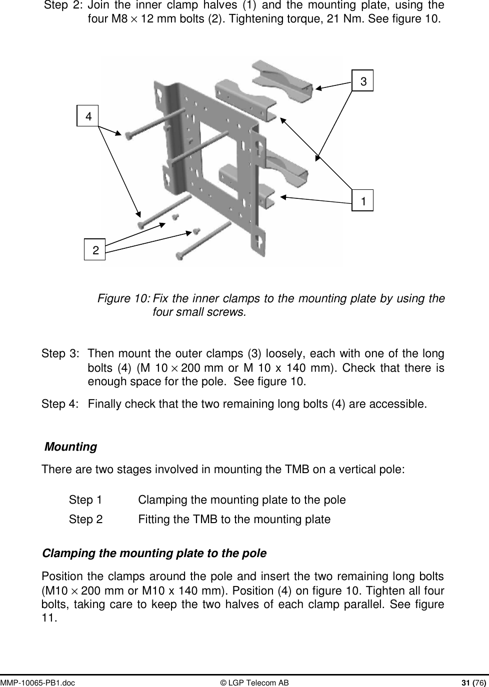  MMP-10065-PB1.doc  © LGP Telecom AB  31 (76)  Step 2: Join the inner clamp halves (1) and the mounting plate, using the four M8 × 12 mm bolts (2). Tightening torque, 21 Nm. See figure 10.    Figure 10: Fix the inner clamps to the mounting plate by using the four small screws.  Step 3:  Then mount the outer clamps (3) loosely, each with one of the long bolts (4) (M 10 × 200 mm or M 10 x 140 mm). Check that there is enough space for the pole.  See figure 10. Step 4:  Finally check that the two remaining long bolts (4) are accessible.  Mounting There are two stages involved in mounting the TMB on a vertical pole: Step 1  Clamping the mounting plate to the pole Step 2  Fitting the TMB to the mounting plate Clamping the mounting plate to the pole Position the clamps around the pole and insert the two remaining long bolts (M10 × 200 mm or M10 x 140 mm). Position (4) on figure 10. Tighten all four bolts, taking care to keep the two halves of each clamp parallel. See figure 11.   1 2 4 3 