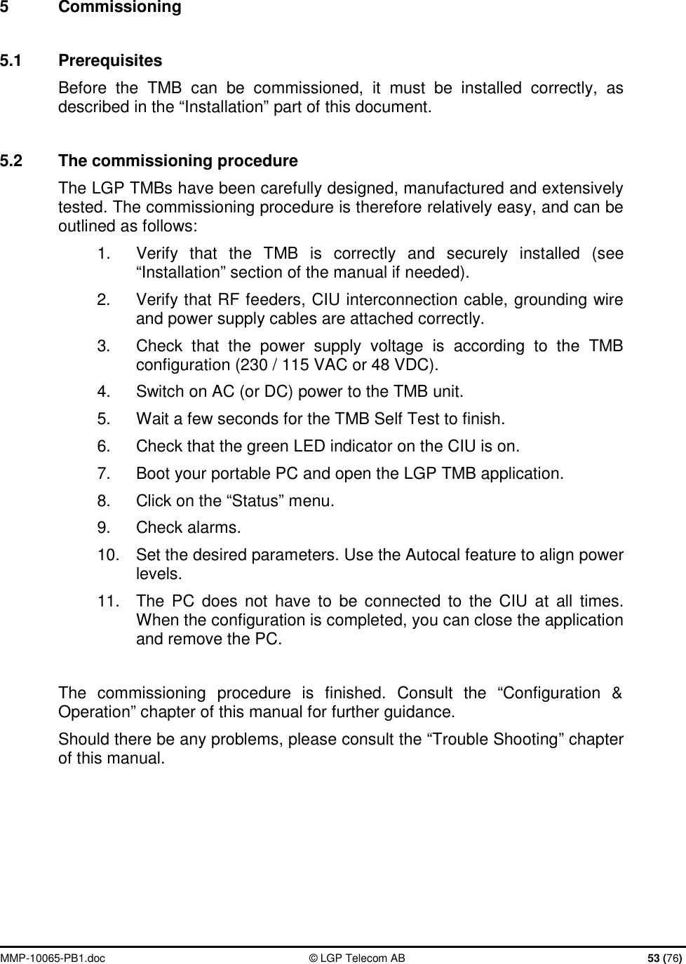  MMP-10065-PB1.doc  © LGP Telecom AB  53 (76)  5  Commissioning  5.1  Prerequisites Before the TMB can be commissioned, it must be installed correctly, as described in the “Installation” part of this document.  5.2  The commissioning procedure The LGP TMBs have been carefully designed, manufactured and extensively tested. The commissioning procedure is therefore relatively easy, and can be outlined as follows: 1.  Verify that the TMB is correctly and securely installed (see “Installation” section of the manual if needed). 2.  Verify that RF feeders, CIU interconnection cable, grounding wire and power supply cables are attached correctly. 3.  Check that the power supply voltage is according to the TMB configuration (230 / 115 VAC or 48 VDC). 4.  Switch on AC (or DC) power to the TMB unit. 5.  Wait a few seconds for the TMB Self Test to finish. 6.  Check that the green LED indicator on the CIU is on. 7.  Boot your portable PC and open the LGP TMB application. 8.  Click on the “Status” menu. 9.  Check alarms. 10.  Set the desired parameters. Use the Autocal feature to align power levels. 11.  The PC does not have to be connected to the CIU at all times. When the configuration is completed, you can close the application and remove the PC.  The commissioning procedure is finished. Consult the “Configuration &amp; Operation” chapter of this manual for further guidance. Should there be any problems, please consult the “Trouble Shooting” chapter of this manual.     