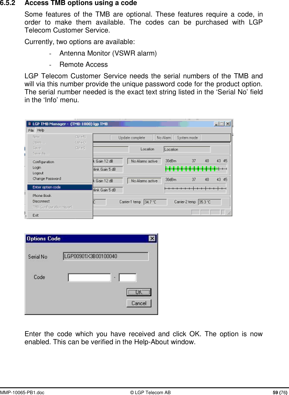  MMP-10065-PB1.doc  © LGP Telecom AB  59 (76)   6.5.2  Access TMB options using a code Some features of the TMB are optional. These features require a code, in order to make them available. The codes can be purchased with LGP Telecom Customer Service. Currently, two options are available: - Antenna Monitor (VSWR alarm) -  Remote Access LGP Telecom Customer Service needs the serial numbers of the TMB and will via this number provide the unique password code for the product option. The serial number needed is the exact text string listed in the ‘Serial No’ field in the ‘Info’ menu.      Enter the code which you have received and click OK. The option is now enabled. This can be verified in the Help-About window.   