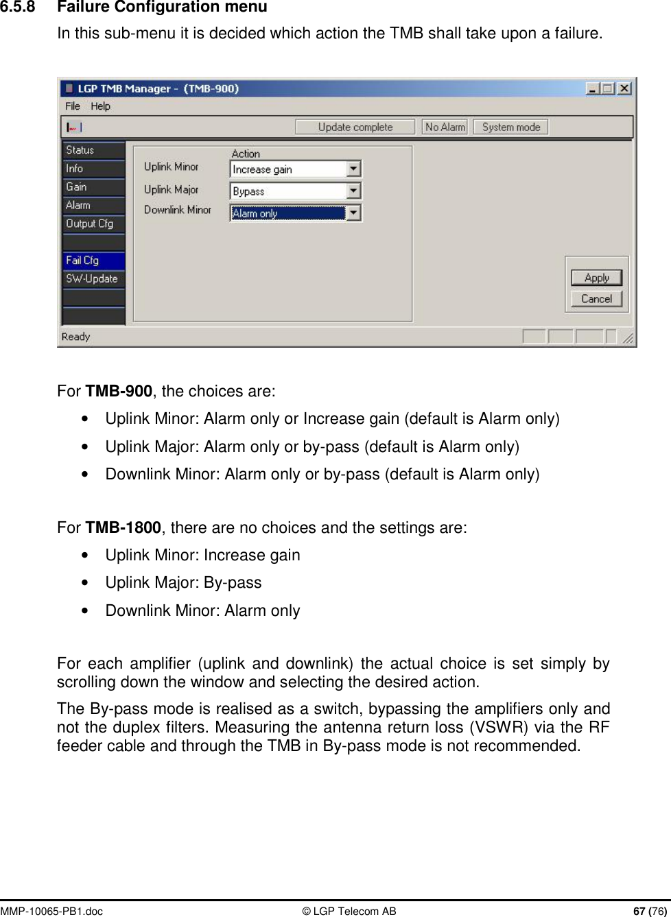  MMP-10065-PB1.doc  © LGP Telecom AB  67 (76)   6.5.8  Failure Configuration menu In this sub-menu it is decided which action the TMB shall take upon a failure.    For TMB-900, the choices are: • Uplink Minor: Alarm only or Increase gain (default is Alarm only) • Uplink Major: Alarm only or by-pass (default is Alarm only) • Downlink Minor: Alarm only or by-pass (default is Alarm only)  For TMB-1800, there are no choices and the settings are: •  Uplink Minor: Increase gain • Uplink Major: By-pass  •  Downlink Minor: Alarm only   For each amplifier (uplink and downlink) the actual choice is set simply by scrolling down the window and selecting the desired action. The By-pass mode is realised as a switch, bypassing the amplifiers only and not the duplex filters. Measuring the antenna return loss (VSWR) via the RF feeder cable and through the TMB in By-pass mode is not recommended.      