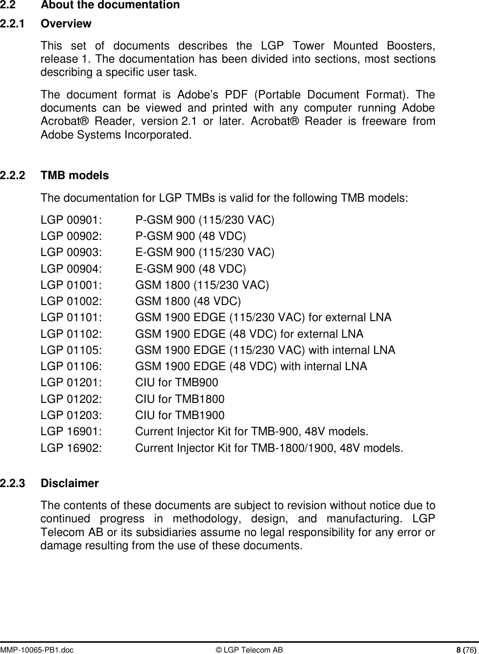  MMP-10065-PB1.doc  © LGP Telecom AB  8 (76)   2.2  About the documentation 2.2.1  Overview This set of documents describes the LGP Tower Mounted Boosters, release 1. The documentation has been divided into sections, most sections describing a specific user task. The document format is Adobe’s PDF (Portable Document Format). The documents can be viewed and printed with any computer running Adobe Acrobat® Reader, version 2.1 or later. Acrobat® Reader is freeware from Adobe Systems Incorporated.   2.2.2  TMB models The documentation for LGP TMBs is valid for the following TMB models: LGP 00901:  P-GSM 900 (115/230 VAC) LGP 00902:  P-GSM 900 (48 VDC) LGP 00903:  E-GSM 900 (115/230 VAC) LGP 00904:  E-GSM 900 (48 VDC) LGP 01001:  GSM 1800 (115/230 VAC) LGP 01002:  GSM 1800 (48 VDC) LGP 01101:  GSM 1900 EDGE (115/230 VAC) for external LNA LGP 01102:  GSM 1900 EDGE (48 VDC) for external LNA LGP 01105:  GSM 1900 EDGE (115/230 VAC) with internal LNA LGP 01106:  GSM 1900 EDGE (48 VDC) with internal LNA LGP 01201:  CIU for TMB900 LGP 01202:    CIU for TMB1800 LGP 01203:  CIU for TMB1900 LGP 16901:  Current Injector Kit for TMB-900, 48V models. LGP 16902:  Current Injector Kit for TMB-1800/1900, 48V models.  2.2.3  Disclaimer The contents of these documents are subject to revision without notice due to continued progress in methodology, design, and manufacturing. LGP Telecom AB or its subsidiaries assume no legal responsibility for any error or damage resulting from the use of these documents. 