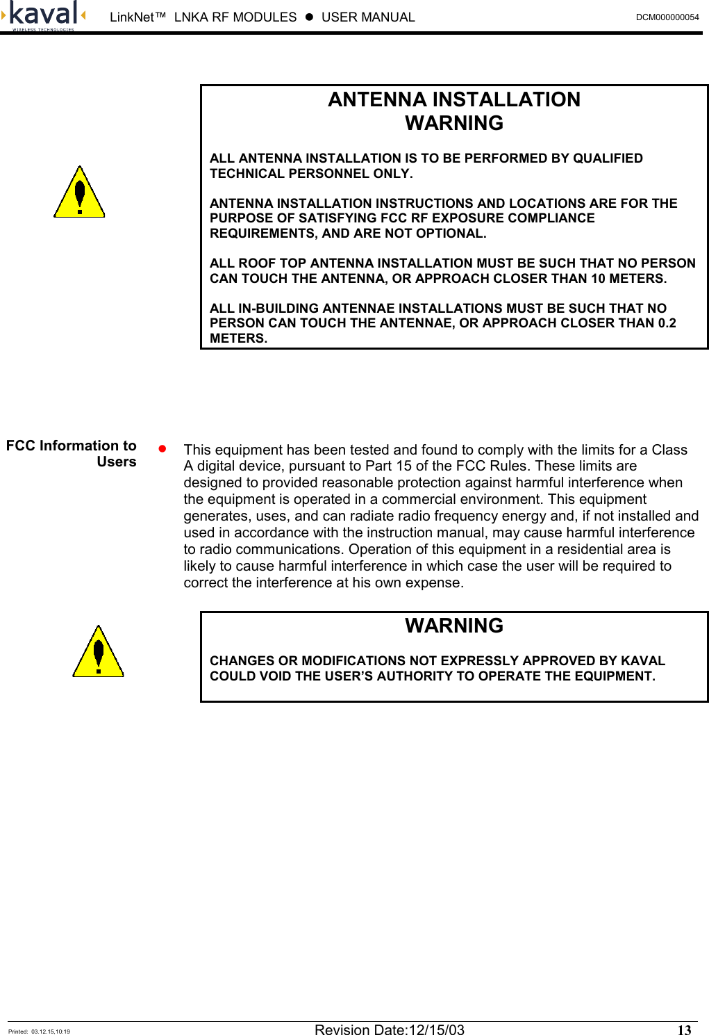  LinkNet™  LNKA RF MODULES  z  USER MANUAL  DCM000000054  Printed:  03.12.15,10:19  Revision Date:12/15/03   13     ANTENNA INSTALLATION WARNING  ALL ANTENNA INSTALLATION IS TO BE PERFORMED BY QUALIFIED TECHNICAL PERSONNEL ONLY.  ANTENNA INSTALLATION INSTRUCTIONS AND LOCATIONS ARE FOR THE PURPOSE OF SATISFYING FCC RF EXPOSURE COMPLIANCE REQUIREMENTS, AND ARE NOT OPTIONAL.  ALL ROOF TOP ANTENNA INSTALLATION MUST BE SUCH THAT NO PERSON CAN TOUCH THE ANTENNA, OR APPROACH CLOSER THAN 10 METERS.   ALL IN-BUILDING ANTENNAE INSTALLATIONS MUST BE SUCH THAT NO PERSON CAN TOUCH THE ANTENNAE, OR APPROACH CLOSER THAN 0.2 METERS.    •  This equipment has been tested and found to comply with the limits for a Class A digital device, pursuant to Part 15 of the FCC Rules. These limits are designed to provided reasonable protection against harmful interference when the equipment is operated in a commercial environment. This equipment generates, uses, and can radiate radio frequency energy and, if not installed and used in accordance with the instruction manual, may cause harmful interference to radio communications. Operation of this equipment in a residential area is likely to cause harmful interference in which case the user will be required to correct the interference at his own expense.  WARNING  CHANGES OR MODIFICATIONS NOT EXPRESSLY APPROVED BY KAVAL COULD VOID THE USER’S AUTHORITY TO OPERATE THE EQUIPMENT.    FCC Information to Users   