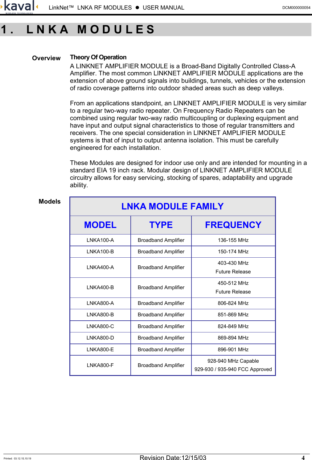  LinkNet™  LNKA RF MODULES  z  USER MANUAL  DCM000000054  Printed:  03.12.15,10:19  Revision Date:12/15/03    4    Theory Of Operation A LINKNET AMPLIFIER MODULE is a Broad-Band Digitally Controlled Class-A Amplifier. The most common LINKNET AMPLIFIER MODULE applications are the extension of above ground signals into buildings, tunnels, vehicles or the extension of radio coverage patterns into outdoor shaded areas such as deep valleys. From an applications standpoint, an LINKNET AMPLIFIER MODULE is very similar to a regular two-way radio repeater. On Frequency Radio Repeaters can be combined using regular two-way radio multicoupling or duplexing equipment and have input and output signal characteristics to those of regular transmitters and receivers. The one special consideration in LINKNET AMPLIFIER MODULE systems is that of input to output antenna isolation. This must be carefully engineered for each installation. These Modules are designed for indoor use only and are intended for mounting in a standard EIA 19 inch rack. Modular design of LINKNET AMPLIFIER MODULE circuitry allows for easy servicing, stocking of spares, adaptability and upgrade ability. LNKA MODULE FAMILY MODEL  TYPE  FREQUENCY LNKA100-A  Broadband Amplifier  136-155 MHz LNKA100-B  Broadband Amplifier  150-174 MHz LNKA400-A Broadband Amplifier  403-430 MHz Future Release LNKA400-B Broadband Amplifier  450-512 MHz Future Release LNKA800-A  Broadband Amplifier  806-824 MHz LNKA800-B  Broadband Amplifier  851-869 MHz LNKA800-C  Broadband Amplifier  824-849 MHz LNKA800-D  Broadband Amplifier  869-894 MHz LNKA800-E  Broadband Amplifier  896-901 MHz LNKA800-F Broadband Amplifier 928-940 MHz Capable 929-930 / 935-940 FCC Approved  1. LNKA MODULESOverview Models 