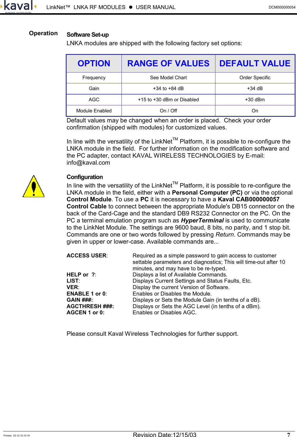  LinkNet™  LNKA RF MODULES  z  USER MANUAL  DCM000000054  Printed:  03.12.15,10:19  Revision Date:12/15/03    7    Software Set-up LNKA modules are shipped with the following factory set options: OPTION  RANGE OF VALUES  DEFAULT VALUEFrequency  See Model Chart  Order Specific Gain +34 to +84 dB  +34 dB AGC  +15 to +30 dBm or Disabled  +30 dBm Module Enabled  On / Off  On Default values may be changed when an order is placed.  Check your order confirmation (shipped with modules) for customized values.   In line with the versatility of the LinkNetTM Platform, it is possible to re-configure the LNKA module in the field.  For further information on the modification software and the PC adapter, contact KAVAL WIRELESS TECHNOLOGIES by E-mail: info@kaval.com Configuration In line with the versatility of the LinkNetTM Platform, it is possible to re-configure the LNKA module in the field, either with a Personal Computer (PC) or via the optional Control Module. To use a PC it is necessary to have a Kaval CAB000000057 Control Cable to connect between the appropriate Module&apos;s DB15 connector on the back of the Card-Cage and the standard DB9 RS232 Connector on the PC. On the PC a terminal emulation program such as HyperTerminal is used to communicate to the LinkNet Module. The settings are 9600 baud, 8 bits, no parity, and 1 stop bit. Commands are one or two words followed by pressing Return. Commands may be given in upper or lower-case. Available commands are... ACCESS USER:  Required as a simple password to gain access to customer settable parameters and diagnostics; This will time-out after 10 minutes, and may have to be re-typed. HELP or  ?:  Displays a list of Available Commands. LIST:  Displays Current Settings and Status Faults, Etc. VER:  Display the current Version of Software. ENABLE 1 or 0:  Enables or Disables the Module. GAIN ###:  Displays or Sets the Module Gain (in tenths of a dB). AGCTHRESH ###:  Displays or Sets the AGC Level (in tenths of a dBm). AGCEN 1 or 0:  Enables or Disables AGC.  Please consult Kaval Wireless Technologies for further support. Operation  
