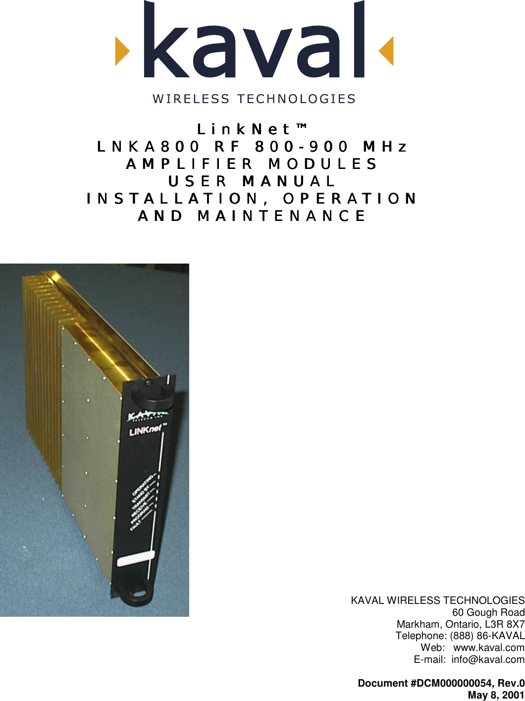   LinkNet™LinkNet™LinkNet™LinkNet™ LNKA800 RF 800LNKA800 RF 800LNKA800 RF 800LNKA800 RF 800----900 MHz900 MHz900 MHz900 MHz    AMPLIFIER MODULESAMPLIFIER MODULESAMPLIFIER MODULESAMPLIFIER MODULES    USER MANUALUSER MANUALUSER MANUALUSER MANUAL    INSTALLATION, OPERATIONINSTALLATION, OPERATIONINSTALLATION, OPERATIONINSTALLATION, OPERATION    AND MAINTENANCEAND MAINTENANCEAND MAINTENANCEAND MAINTENANCE      KAVAL WIRELESS TECHNOLOGIES 60 Gough Road Markham, Ontario, L3R 8X7 Telephone: (888) 86-KAVAL Web:   www.kaval.com E-mail:  info@kaval.com  Document #DCM000000054, Rev.0 May 8, 2001 