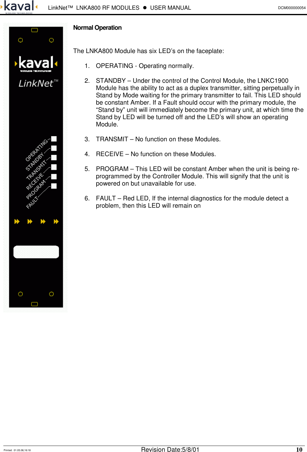  LinkNet™  LNKA800 RF MODULES  !  USER MANUAL DCM000000054   Printed:  01.05.08,16:18  Revision Date:5/8/01   10   Normal Operation  The LNKA800 Module has six LED’s on the faceplate: 1.  OPERATING - Operating normally. 2.  STANDBY – Under the control of the Control Module, the LNKC1900 Module has the ability to act as a duplex transmitter, sitting perpetually in Stand by Mode waiting for the primary transmitter to fail. This LED should be constant Amber. If a Fault should occur with the primary module, the “Stand by” unit will immediately become the primary unit, at which time the Stand by LED will be turned off and the LED’s will show an operating Module. 3.  TRANSMIT – No function on these Modules. 4.  RECEIVE – No function on these Modules. 5.  PROGRAM – This LED will be constant Amber when the unit is being re-programmed by the Controller Module. This will signify that the unit is powered on but unavailable for use. 6.  FAULT – Red LED, If the internal diagnostics for the module detect a problem, then this LED will remain on               